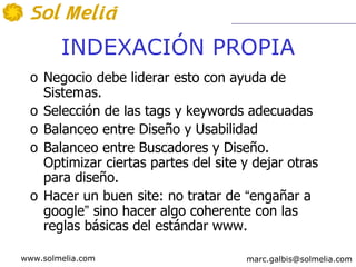 INDEXACIÓN PROPIA
  o Negocio debe liderar esto con ayuda de
    Sistemas.
  o Selección de las tags y keywords adecuadas
  o Balanceo entre Diseño y Usabilidad
  o Balanceo entre Buscadores y Diseño.
    Optimizar ciertas partes del site y dejar otras
    para diseño.
  o Hacer un buen site: no tratar de “engañar a
    google” sino hacer algo coherente con las
    reglas básicas del estándar www.

www.solmelia.com                      marc.galbis@solmelia.com
 