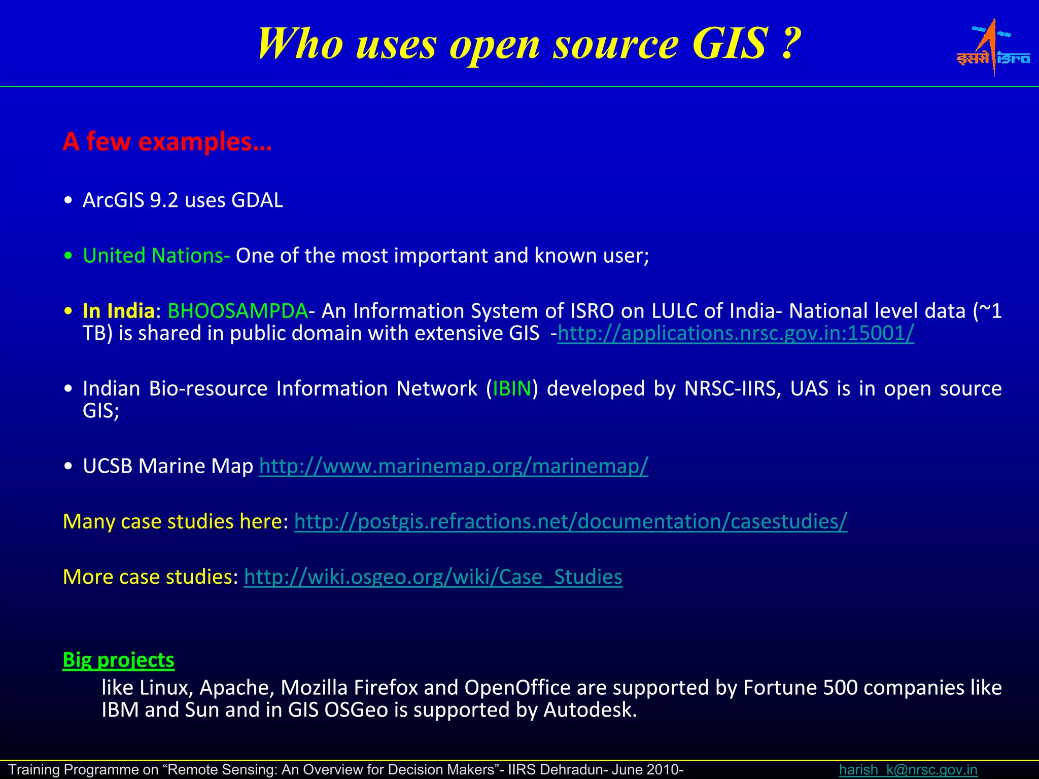 Who uses open source GIS ?

       A few examples…
             examples…
       • ArcGIS 9.2 uses GDAL

       • United Nations‐ One of the most important and known user;
                Nations‐                                     user;

       • In India: BHOOSAMPDA‐ An Information System of ISRO on LULC of India‐ National level data (~1
            India: BHOOSAMPDA‐                                                India‐               (~1
         TB) is shared in public domain with extensive GIS ‐http://applications.nrsc.gov.in:15001/
                                                            http://applications.nrsc.gov.in:15001/

       • Indian Bio‐resource Information Network (IBIN) developed by NRSC‐IIRS, UAS is in open source
                Bio‐                              IBIN)              NRSC‐
         GIS;
         GIS;

       • UCSB Marine Map http://www.marinemap.org/marinemap/
                         http://www.marinemap.

       Many case studies here: http://postgis.refractions.net/documentation/casestudies/
                         here: http://postgis.refractions.

       More case studies: http://wiki.osgeo.org/wiki/Case_Studies
                 studies: http://wiki.osgeo.


       Big projects
         gp j
           like Linux, Apache, Mozilla Firefox and OpenOffice are supported by Fortune 500 companies like
           IBM and Sun and in GIS OSGeo is supported by Autodesk.
                                                          Autodesk.

Training Programme on “Remote Sensing: An Overview for Decision Makers”- IIRS Dehradun- June 2010-   harish_k@nrsc.gov.in
 