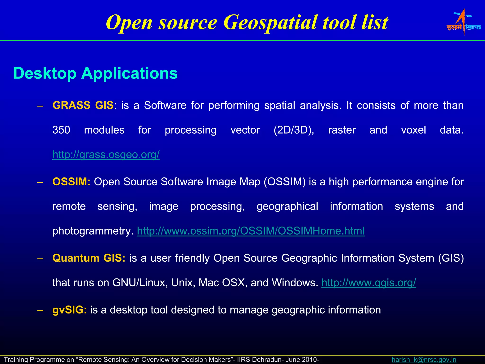 Open source Geospatial tool list

  Desktop Applications
          – GRASS GIS: is a Software for performing spatial analysis. It consists of more than
                  GIS:                                      analysis.

               350      modules          for      processing          vector       (2D/3D),
                                                                                     D/3             raster   and     voxel       data.
                                                                                                                                  data.

               http://grass.osgeo.
               http://grass.osgeo.org/

          – OSSIM: Open Source Software Image Map (OSSIM) is a high performance engine for
            OSSIM:

               remote        sensing,
                             sensing         image       processing,
                                                         processing           geographical           information    systems         and

               photogrammetry. http://www.ossim.org/OSSIM/OSSIMHome.
               photogrammetry. http://www.ossim.org/OSSIM/OSSIMHome.html

          – Quantum GIS: is a user friendly Open Source Geographic Information System (GIS)
                    GIS:

               that runs on GNU/Linux, Unix, Mac OSX, and Windows. http://www.qgis.org/
                                                          Windows. http://www.qgis.

          – gvSIG: is a desktop tool designed to manage geographic information
            gvSIG:



Training Programme on “Remote Sensing: An Overview for Decision Makers”- IIRS Dehradun- June 2010-                  harish_k@nrsc.gov.in
 