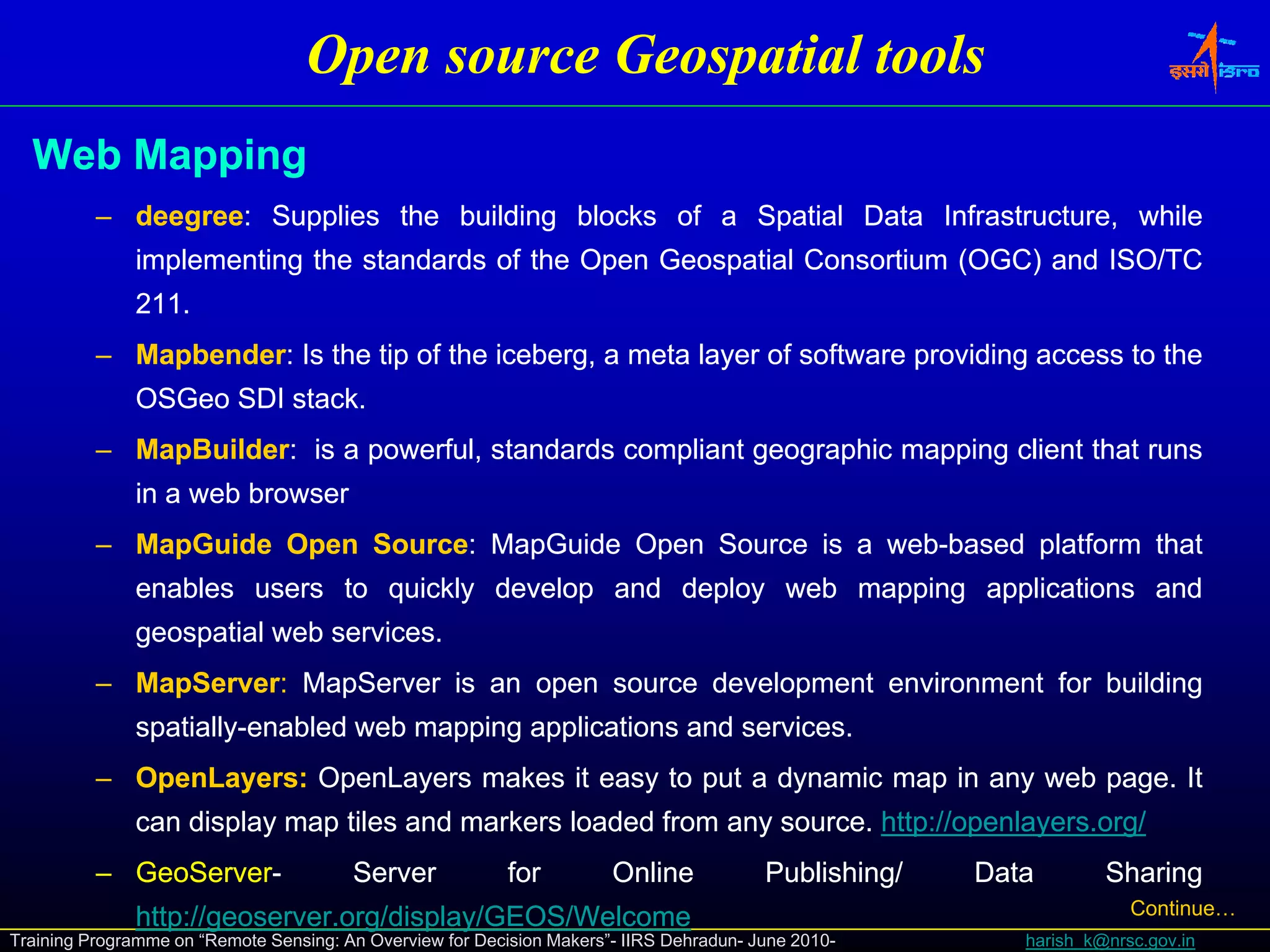 Open source Geospatial tools
  Web Mapping
          – deegree: Supplies the building blocks of a Spatial Data Infrastructure, while
            deegree:
              implementing the standards of the Open Geospatial Consortium (OGC) and ISO/TC
                p        g                       p       p                 (   )
              211.
              211.
          – Mapbender: Is the tip of the iceberg, a meta layer of software providing access to the
            Mapbender:
              OSGeo SDI stack.
                        stack.
          – MapBuilder: is a powerful, standards compliant geographic mapping client that runs
            MapBuilder:
              in a web browser
          – MapGuide Open Source: MapGuide Open Source is a web-based platform that
                          Source:                           web-
              enables users to quickly develop and deploy web mapping applications and
              geospatial web services.
                             services.
          – MapServer: MapServer is an open source development environment for building
            MapServer:
              spatially-
              spatially-enabled web mapping applications and services.
                                                             services.
          – OpenLayers: OpenLayers makes it easy to put a dynamic map in any web page. It
            OpenLayers:                                                          page.
              can di l map til and markers l d d f
                  display  tiles d    k    loaded from any source. htt ://
                                                           source. http //openlayers.org/
                                                                   http://openlayers.org/
                                                                              l
          – GeoServer-
            GeoServer-                  Server             for         Online            Publishing/   Data        Sharing
              http://geoserver.
              http://geoserver.org/display/GEOS/Welcome                                                               Continue…
Training Programme on “Remote Sensing: An Overview for Decision Makers”- IIRS Dehradun- June 2010-        harish_k@nrsc.gov.in
 
