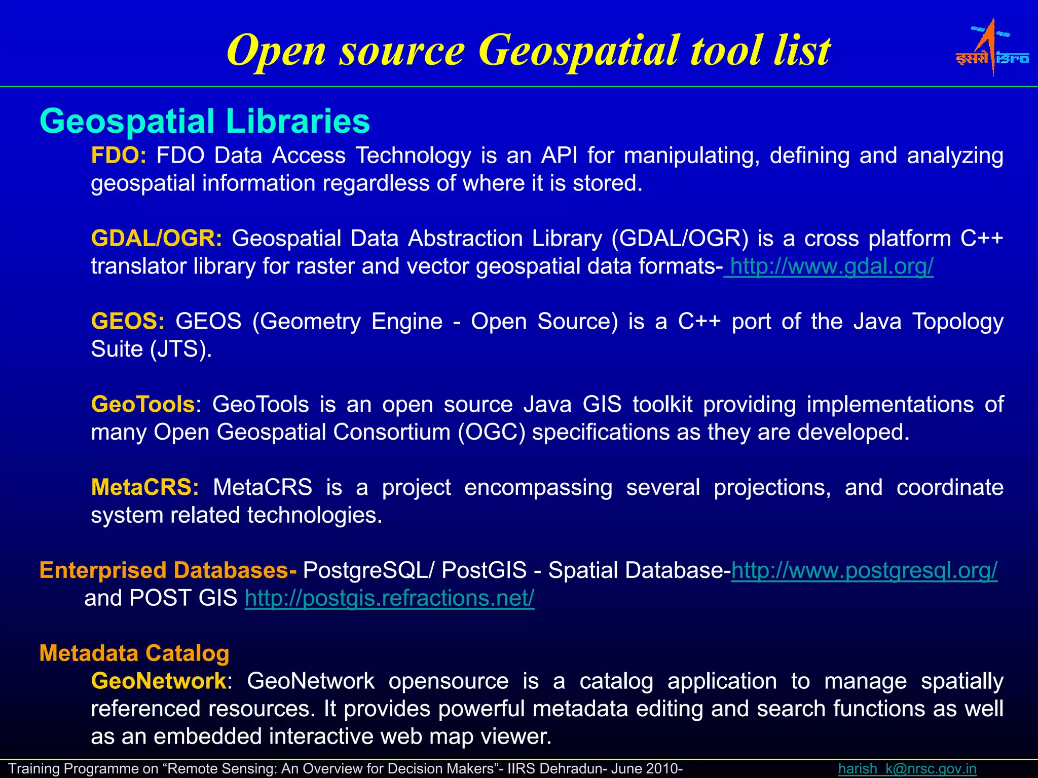 Open source Geospatial tool list
    Geospatial Lib i
    G     ti l Libraries
            FDO:
            FDO: FDO Data Access Technology is an API for manipulating, defining and analyzing
            geospatial information regardless of where it is stored.
                                                             stored.

            GDAL/OGR:
            GDAL/OGR: Geospatial Data Abstraction Library (GDAL/OGR) is a cross platform C++
            translator library for raster and vector geospatial data formats- http://www.gdal.org/
                                                                     formats- http://www.gdal.

            GEOS:
            GEOS: GEOS (Geometry Engine - Open Source) is a C++ port of the Java Topology
                         (     y   g       p         )          p                  p gy
            Suite (JTS).
                  (JTS).

            GeoTools:
            GeoTools: GeoTools is an open source Java GIS toolkit providing implementations of
            many Open Geospatial Consortium (OGC) specifications as they are developed.
               y                            (   )                      y     developed.

            MetaCRS:
            MetaCRS: MetaCRS is a project encompassing several projections, and coordinate
            system related technologies.
                           technologies.

    Enterprised Databases- PostgreSQL/ PostGIS - Spatial Database-http://www.postgresql.org/
                Databases- PostgreSQL/                   Database-http://www.postgresql.org/
        and POST GIS http://postgis.refractions.net/
                      http://postgis.refractions.net/

    Metadata Catalog
        GeoNetwork:
        GeoNetwork: GeoNetwork opensource is a catalog application to manage spatially
        referenced resources. It provides powerful metadata editing and search functions as well
                   resources.
        as an embedded interactive web map viewer.
                                             viewer.
Training Programme on “Remote Sensing: An Overview for Decision Makers”- IIRS Dehradun- June 2010-   harish_k@nrsc.gov.in
 