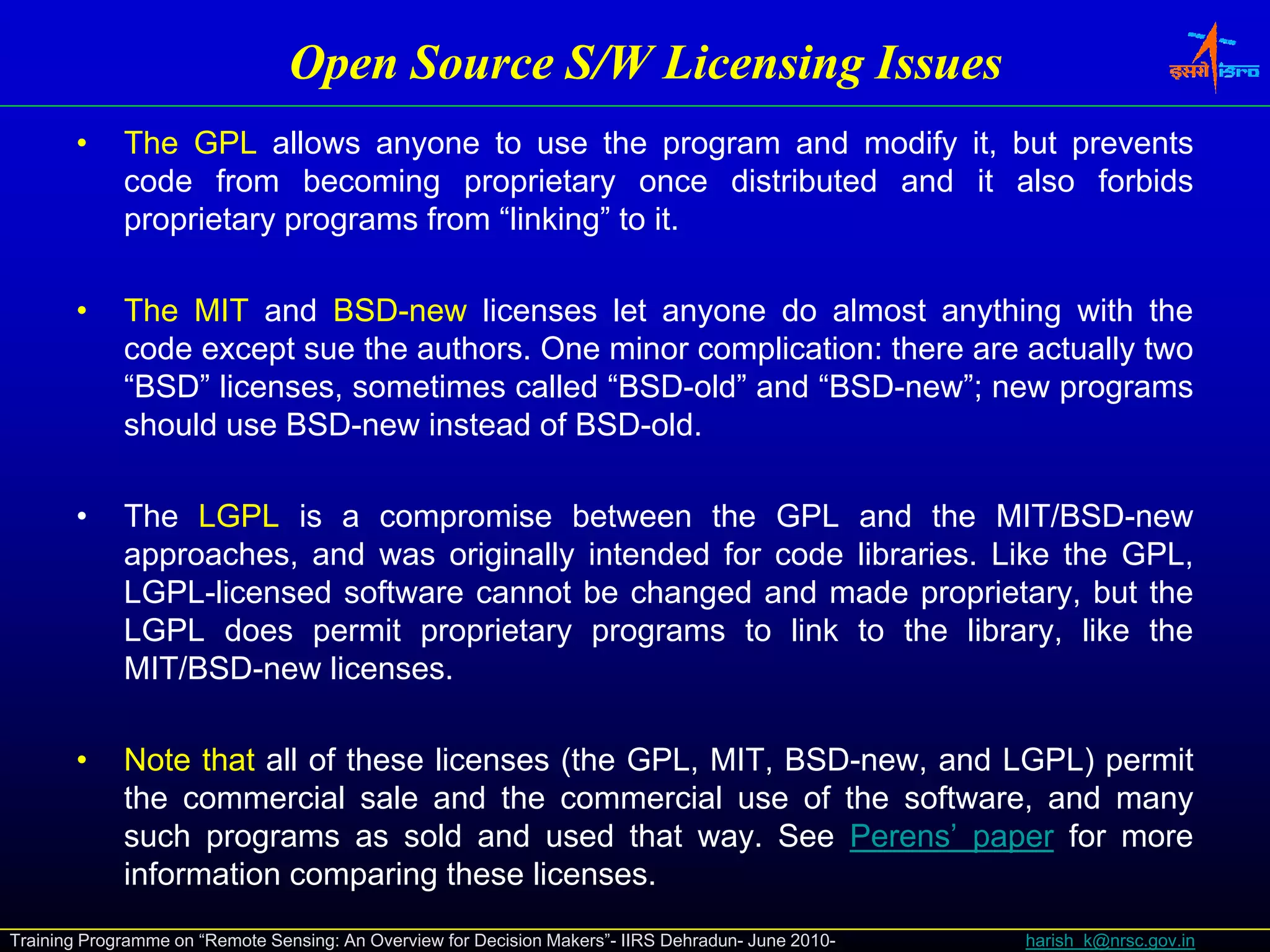 Open Source S/W Licensing Issues
                                             S/W
       •     The
             Th GPL allows anyone t use th program and modify it b t prevents
                         ll            to      the       d   dif it, but       t
             code from becoming proprietary once distributed and it also forbids
             proprietary programs from “linking” to it.

       •     The MIT and BSD-new licenses let anyone do almost anything with the
             code except sue the authors. One minor complication: there are actually two
             “BSD” licenses, sometimes called “BSD-old” and “BSD-new”; new programs
             should use BSD-new instead of BSD-old.

       •     The LGPL is a compromise between the GPL and the MIT/BSD-new
             approaches, and was originally i t d d f code lib i
                     h     d        i i ll intended for d libraries. Lik th GPL
                                                                     Like the GPL,
             LGPL-licensed software cannot be changed and made proprietary, but the
             LGPL does permit proprietary programs to link to the library, like the
             MIT/BSD-new licenses.

       •     Note that all of these licenses (the GPL, MIT, BSD-new, and LGPL) permit
             the commercial sale and the commercial use of the software, and many
             such programs as sold and used that way. See Perens’ paper for more
             information comparing these licenses.
Training Programme on “Remote Sensing: An Overview for Decision Makers”- IIRS Dehradun- June 2010-   harish_k@nrsc.gov.in
 