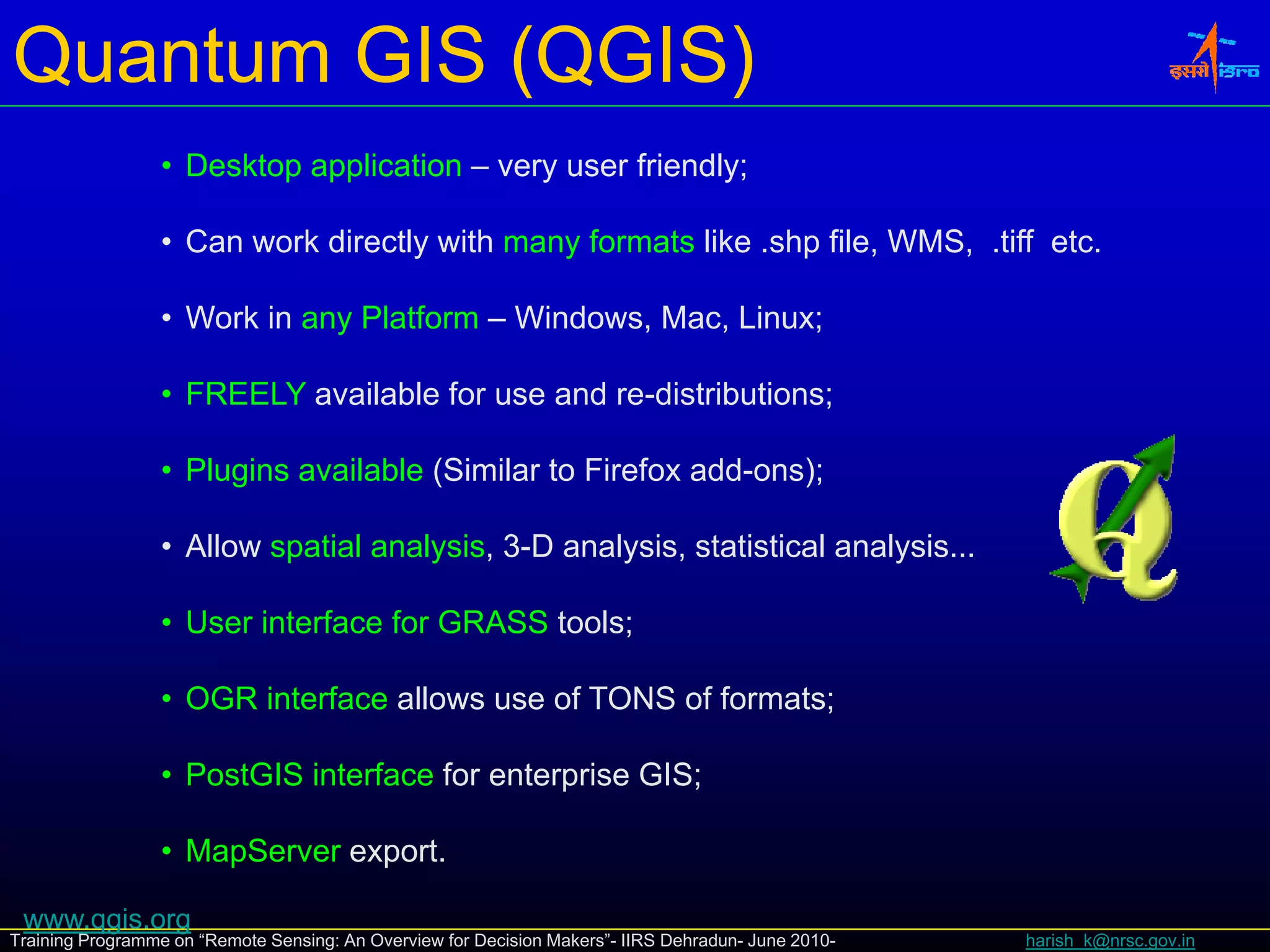 Quantum GIS (QGIS)
                 • Desktop application – very user friendly;

                 • Can work directly with many formats like .shp file, WMS, .tiff etc.

                 • Work in any Platform – Windows, Mac, Linux;

                 • FREELY available for use and re-distributions;
                                                                ;

                 • Plugins available (Similar to Firefox add-ons);

                 • Allow spatial analysis, 3 D analysis statistical analysis
                                 analysis 3-D analysis,             analysis...

                 • User interface for GRASS tools;

                 • OGR interface allows use of TONS of formats;

                 • PostGIS interface for enterprise GIS;

                 • MapServer export.

 www.qgis.org
Training Programme on “Remote Sensing: An Overview for Decision Makers”- IIRS Dehradun- June 2010-   harish_k@nrsc.gov.in
 