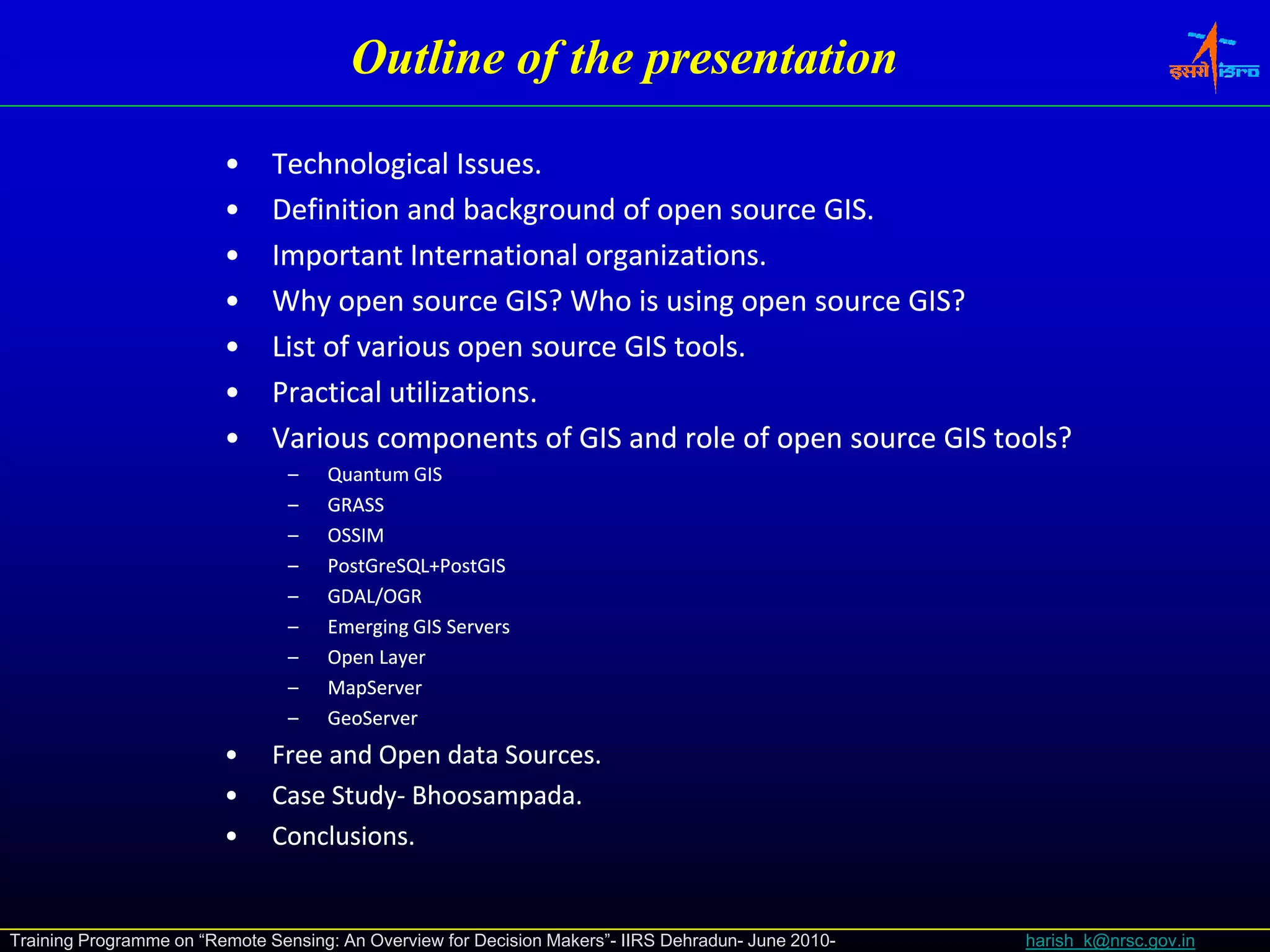 Outline of the presentation

                         •     Technological Issues.
                         •     Definition and background of open source GIS.
                         •     Important International organizations.
                         •     Why open source GIS? Who is using open source GIS?
                         •     List of various open source GIS tools.
                         •     Practical utilizations.
                         •     Various components of GIS and role of open source GIS tools?
                                 –   Quantum GIS
                                 –   GRASS
                                 –   OSSIM
                                 –   PostGreSQL+PostGIS
                                 –   GDAL/OGR
                                 –   Emerging GIS Servers
                                 –   Open Layer
                                 –   MapServer
                                 –   GeoServer
                         •     Free and Open data Sources.
                         •     Case Study‐ Bhoosampada.
                                    Study‐ Bhoosampada.
                         •     Conclusions.


Training Programme on “Remote Sensing: An Overview for Decision Makers”- IIRS Dehradun- June 2010-   harish_k@nrsc.gov.in
 