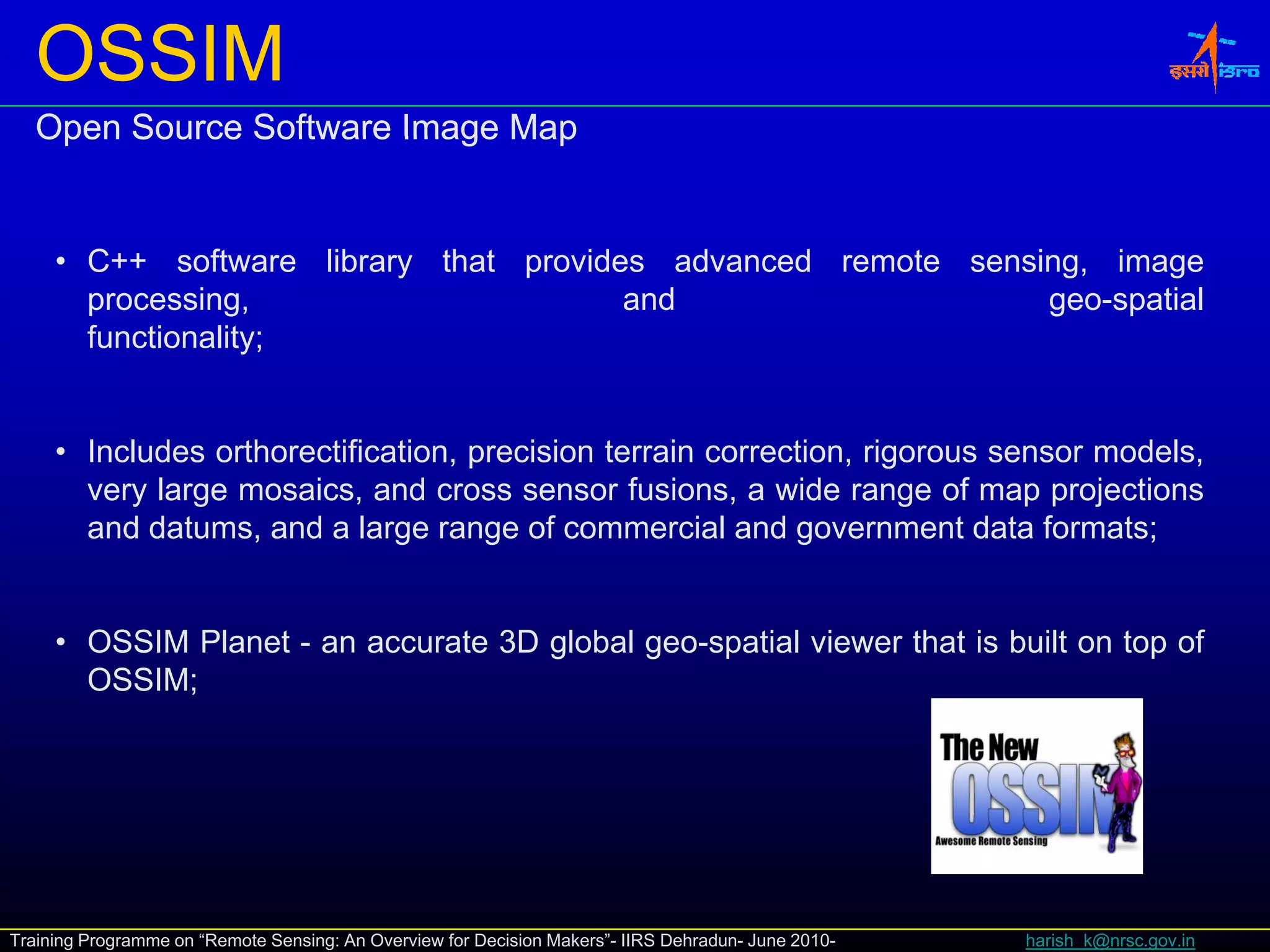 OSSIM
   Open Source Software Image Map


     • C++ software library that provides advanced remote sensing, image
       C      so t a e b a y t at p o des ad a ced e ote se s g,     age
       processing,                      and                    geo-spatial
       functionality;


     • Includes orthorectification, precision terrain correction, rigorous sensor models,
       very large mosaics, and cross sensor fusions, a wide range of map projections
       and datums, and a large range of commercial and government data formats;
                              g      g                      g


     • OSSIM Planet - an accurate 3D global geo-spatial viewer that is built on top of
       OSSIM;




Training Programme on “Remote Sensing: An Overview for Decision Makers”- IIRS Dehradun- June 2010-   harish_k@nrsc.gov.in
 