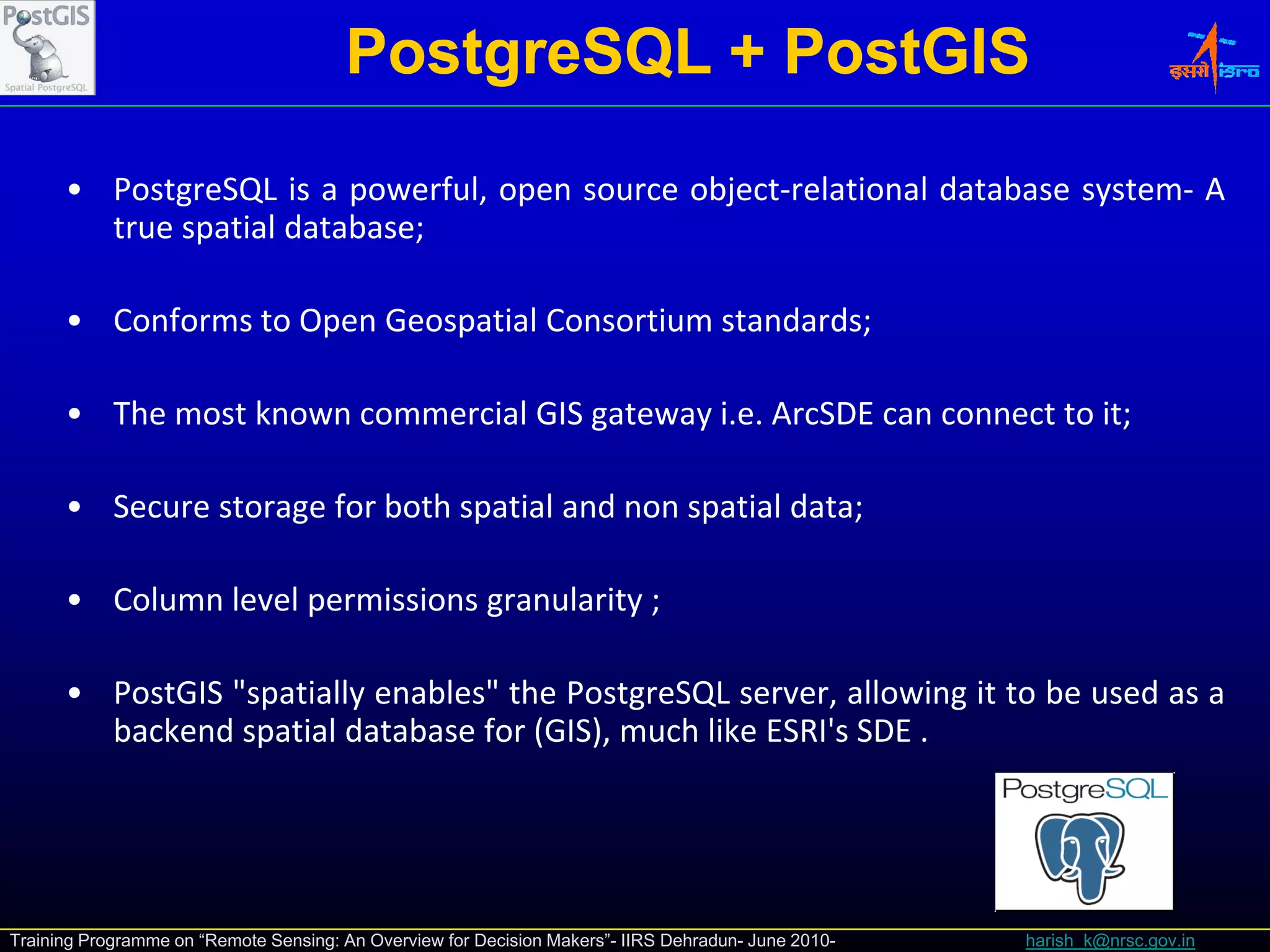 PostgreSQL + PostGIS
      • PostgreSQL is a powerful, open source object‐relational database system‐ A
        true spatial database;

      • Conforms to Open Geospatial Consortium standards;

      • The most kno n commercial GIS gate a i e ArcSDE can connect to it
                 known                gateway i.e.                     it;

      • Secure storage for both spatial and non spatial data;

      • Column level permissions granularity ;

      • PostGIS "
                "spatially enables" the PostgreSQL server, allowing it to be used as a
                                  "
        backend spatial database for (GIS), much like ESRI's SDE .




Training Programme on “Remote Sensing: An Overview for Decision Makers”- IIRS Dehradun- June 2010-   harish_k@nrsc.gov.in
 