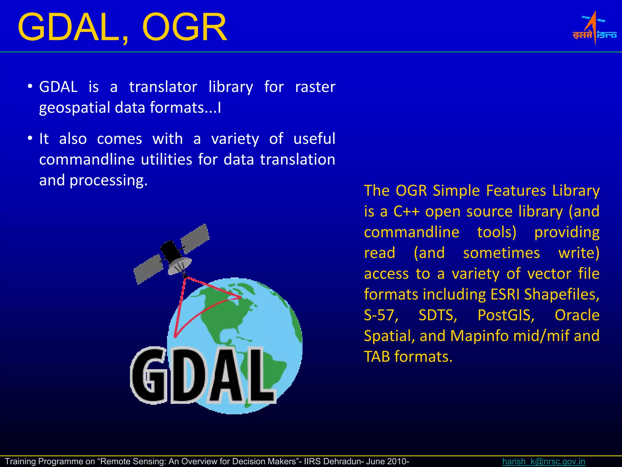 GDAL, OGR
     • GDAL is a translator library for raster
       geospatial data formats...I
     • I also comes with a variety of useful
       It l            ih         i      f     f l
       commandline utilities for data translation
       and processing.
                                                                                       The OGR Simple Features Library
                                                                                       is a C++ open source library (and
                                                                                       commandline tools) providing
                                                                                       read (and sometimes write)
                                                                                       access to a variety of vector file
                                                                                       formats including ESRI Shapefiles,
                                                                                       S‐57, SDTS, PostGIS, Oracle
                                                                                       Spatial,
                                                                                       Spatial and Mapinfo mid/mif and
                                                                                       TAB formats.




Training Programme on “Remote Sensing: An Overview for Decision Makers”- IIRS Dehradun- June 2010-        harish_k@nrsc.gov.in
 