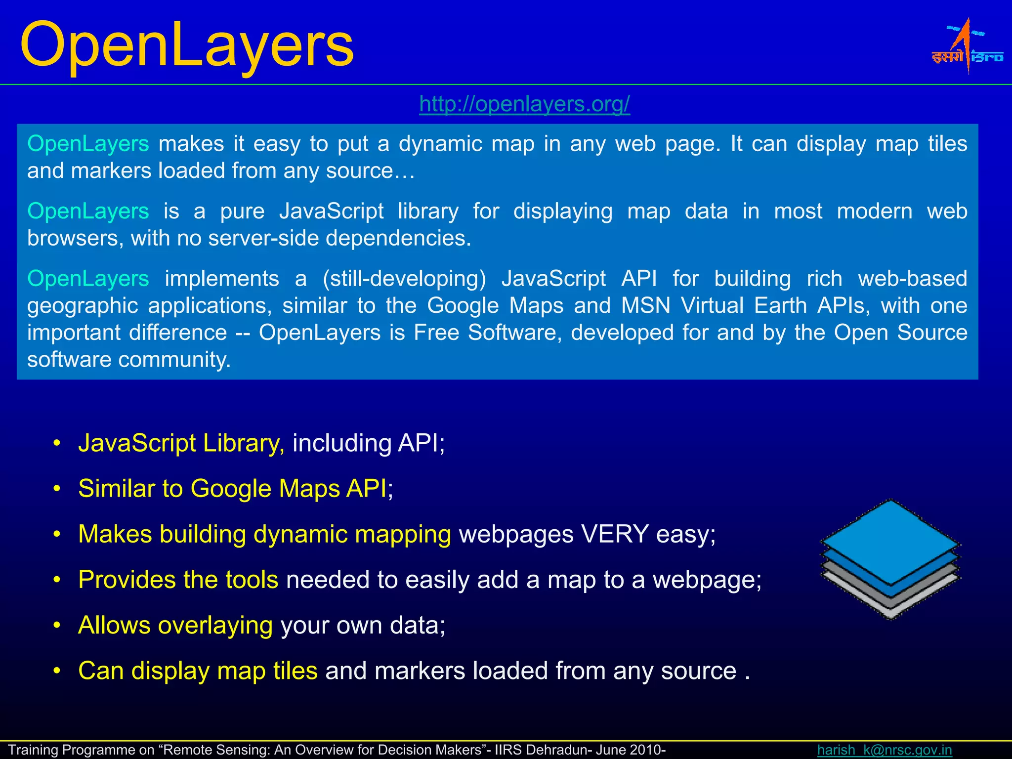 OpenLayers
                                                             http://openlayers.org/
                                                             http://openlayers org/
  OpenLayers makes it easy to put a dynamic map in any web page. It can display map tiles
  and markers loaded from any source…
  OpenLayers is a pure JavaScript library for displaying map data in most modern web
  browsers, with no server-side dependencies.
  OpenLayers implements a (still-developing) JavaScript API for building rich web-based
  geographic applications, similar to the Google Maps and MSN Virtual Earth APIs, with one
  important diff
  i    t t difference -- O
                         OpenLayers i F
                              L        is Free S ft
                                               Software, d
                                                         developed f and b th O
                                                             l   d for d by the Open S
                                                                                     Source
  software community.


      • J
        JavaScript Lib
            S i Library, i l di API
                         including API;
      • Similar to Google Maps API;
      • Makes building dynamic mapping webpages VERY easy;
      • Provides the tools needed to easily add a map to a webpage;
      • Allows overlaying your own data;
      • Can display map tiles and markers loaded from any source .

Training Programme on “Remote Sensing: An Overview for Decision Makers”- IIRS Dehradun- June 2010-   harish_k@nrsc.gov.in
 
