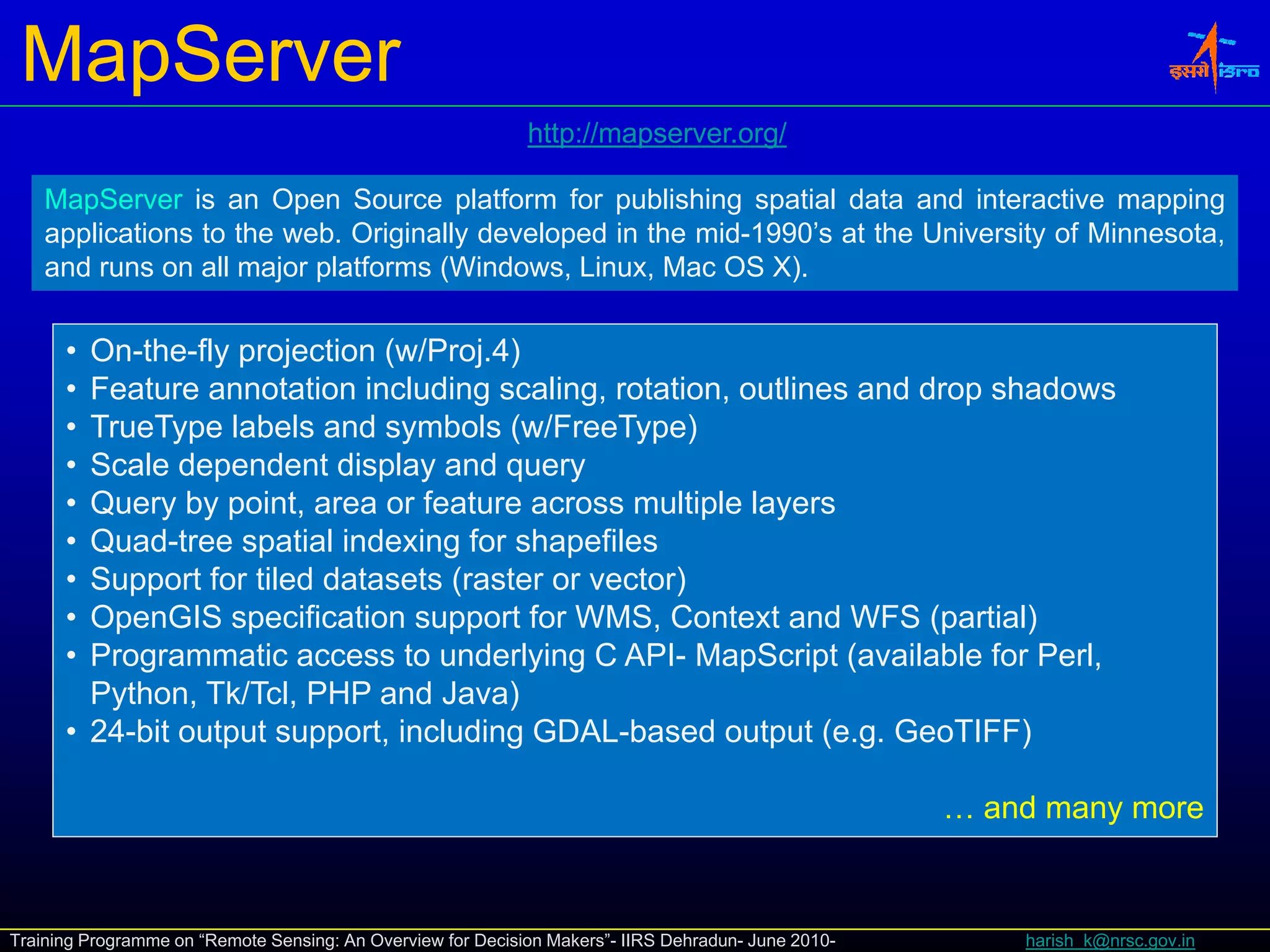 MapServer
                                                             http://mapserver.org/
                                                             http://mapserver org/

    MapServer is an Open Source platform for publishing spatial data and interactive mapping
    applications to the web. Originally developed in the mid-1990’s at the University of Minnesota,
    and runs on all major platforms (Windows Linux Mac OS X)
                                    (Windows, Linux,          X).


      • On-the-fly projection (w/Proj.4)
      • Feature annotation including scaling, rotation, outlines and drop shadows
      • TrueType labels and symbols (w/FreeType)
      • Scale dependent display and query
      • Query by point, area or feature across multiple layers
      • Quad-tree spatial indexing for shapefiles
      • Support for tiled datasets (raster or vector)
      • OpenGIS specification support for WMS, Context and WFS (partial)
      • Programmatic access to underlying C API- MapScript (available for Perl,
        Python, Tk/Tcl, PHP and Java)
      • 24-bit output support, including GDAL-based output (e.g. GeoTIFF)

                                                                                                     … and many more



Training Programme on “Remote Sensing: An Overview for Decision Makers”- IIRS Dehradun- June 2010-       harish_k@nrsc.gov.in
 