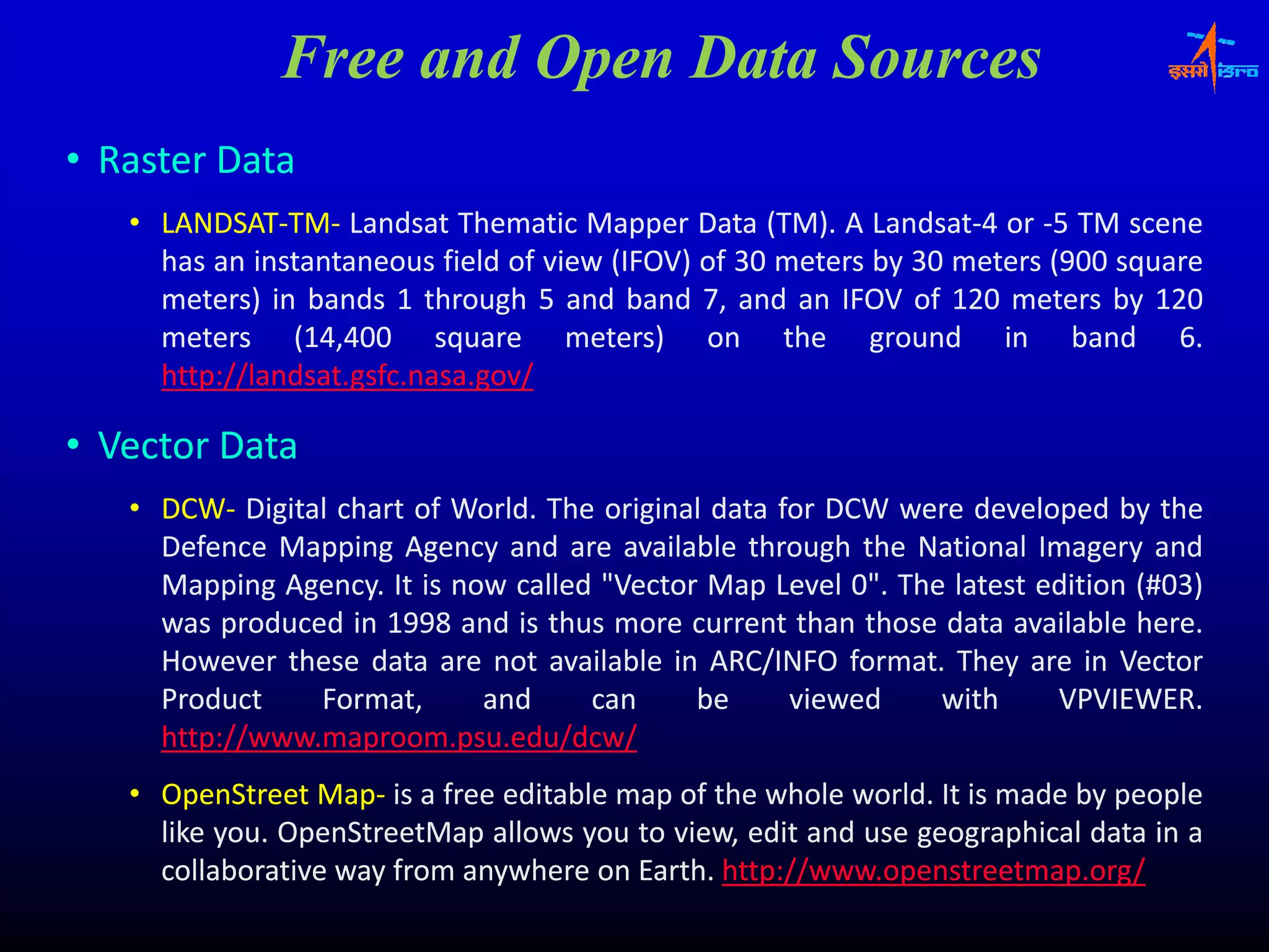 Free and Open Data Sources
• Raster Data
   • LANDSAT‐TM‐ Landsat Thematic Mapper Data (TM). A Landsat‐4 or ‐5 TM scene
     LANDSAT‐TM‐                                    (TM). Landsat‐
     has an instantaneous field of view (IFOV) of 30 meters by 30 meters (900 square
                                        (    )               y                 q
     meters) in bands 1 through 5 and band 7, and an IFOV of 120 meters by 120
     meters (14,400 square meters) on the ground in band 6.
                14,
     http://landsat.gsfc.nasa.
     http://landsat.gsfc.nasa.gov/

• Vector Data
   • DCW‐ Digital chart of World. The original data for DCW were developed by the
     DCW‐                  World.
     Defence Mapping Agency and are available through the National Imagery and
     Mapping Agency. It is now called "Vector Map Level 0". The latest edition (#03)
              Agency.                                                          (#03)
     was produced in 1998 and is thus more current than those data available here.
                                                                               here.
     However these data are not available in ARC/INFO format. They are in Vector
                                                         format.
     Product    Format,      and     can     be      viewed     with    VPVIEWER.
                                                                        VPVIEWER.
     http://www.maproom.psu.
     http://www.maproom.psu.edu/dcw/
   • OpenStreet Map‐ is a free editable map of the whole world. It is made by people
                 Map‐                                    world.
     like you. OpenStreetMap allows you to view, edit and use geographical data in a
          you.
     collaborative way from anywhere on Earth. http://www.openstreetmap.org/
                                         Earth. http://www.openstreetmap.
 