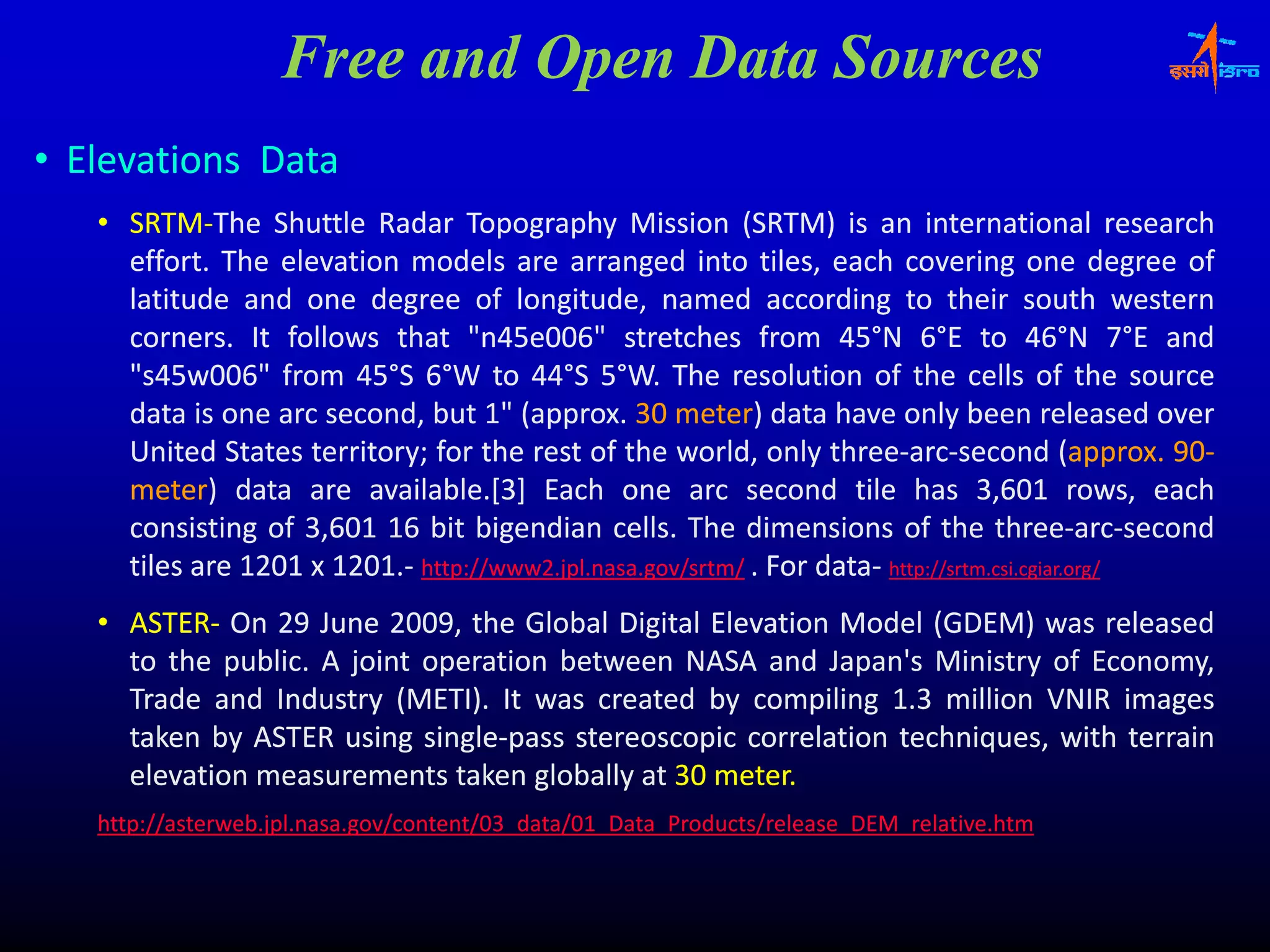 Free and Open Data Sources
• Elevations Data
   • SRTM‐The Shuttle Radar Topography Mission (SRTM) is an international research
     SRTM‐
     effort.
     effort. The elevation models are arranged into tiles, each covering one degree of
                                                  g                ,                  g               g
     latitude and one degree of longitude, named according to their south western
     corners.
     corners. It follows that "n45e006" stretches from 45°N 6°E to 46°N 7°E and
                                  "n45e006"                           45°                  46°
     "s45w006"
     "s45w006" from 45°S 6°W to 44°S 5°W. The resolution of the cells of the source
                        45°            44°
     data is
     d t i one arc second, b t 1" (
                            d but (approx. 30 meter) d t h
                                      (approx. meter) data have only b
                                                          t                    l been released over
                                                                                                 l     d
     United States territory; for the rest of the world, only three‐arc‐second (approx. 90‐
                    territory;                                       three‐arc‐                  approx. 90‐
     meter) data are available.[3] Each one arc second tile has 3,601 rows, each
     meter)              available.
     consisting of 3,601 16 bit bigendian cells. The dimensions of the three‐arc‐second
                                               cells.                                three‐arc‐
     tiles are 1201 x 1201.‐ http://www2.jpl.nasa..gov/srtm/ . For data‐ http://srtm.csi..cgiar..org/
                      1201. http://www2 jpl.nasa                   data‐ http://srtm.csi cgiar
   • ASTER‐ On 29 June 2009, the Global Digital Elevation Model (GDEM) was released
     ASTER‐              2009,
     to the public. A joint operation between NASA and Japan's Ministry of Economy,
             public.
     Trade and Industry (METI). It was created by compiling 1.3 million VNIR images
                          (METI).
     taken by ASTER using single‐pass stereoscopic correlation techniques, with terrain
                            single‐
     elevation measurements taken globally at 30 meter.
                                                 meter.
   http://asterweb.jpl.nasa.gov/content/03_data/01_Data_Products/release_DEM_relative.htm
   h //          bj l          /       /03 d /01           d    / l            l i h
 
