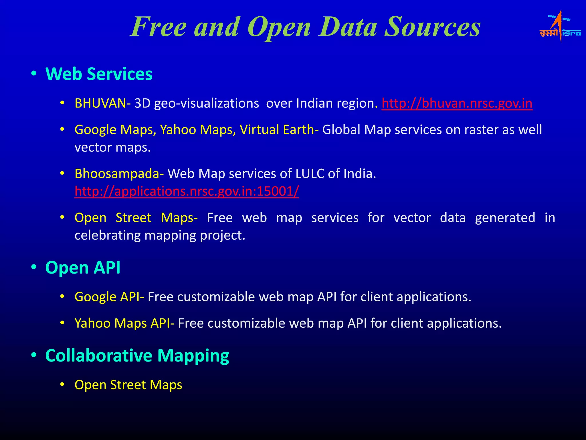 Free and Open Data Sources
• Web Services
   • BHUVAN‐ 3D geo‐visualizations over Indian region. http://bhuvan.nrsc.gov.in
     BHUVAN‐    geo‐                           region.
   • G
     Google M
          l Maps, Y h M
                  Yahoo Maps, Vi t l E th‐ Gl b l M services on raster as well
                              Virtual Earth Global Map
                                      Earth‐            i          t        ll
     vector maps.
   • Bhoosampada‐ Web Map services of LULC of India.
     Bhoosampada‐
     http://applications.nrsc.gov.in:15001
     http://applications.nrsc.gov.in:15001/
     htt //    li ti              i 15001/
   • Open Street Maps‐ Free web map services for vector data generated in
                   Maps‐
     celebrating mapping project.
                         project.

• Open API
   • Google API‐ Free customizable web map API for client applications.
            API‐
   • Yahoo Maps API‐ Free customizable web map API for client applications.
                API‐

• Collaborative Mapping
   • Open Street Maps
 