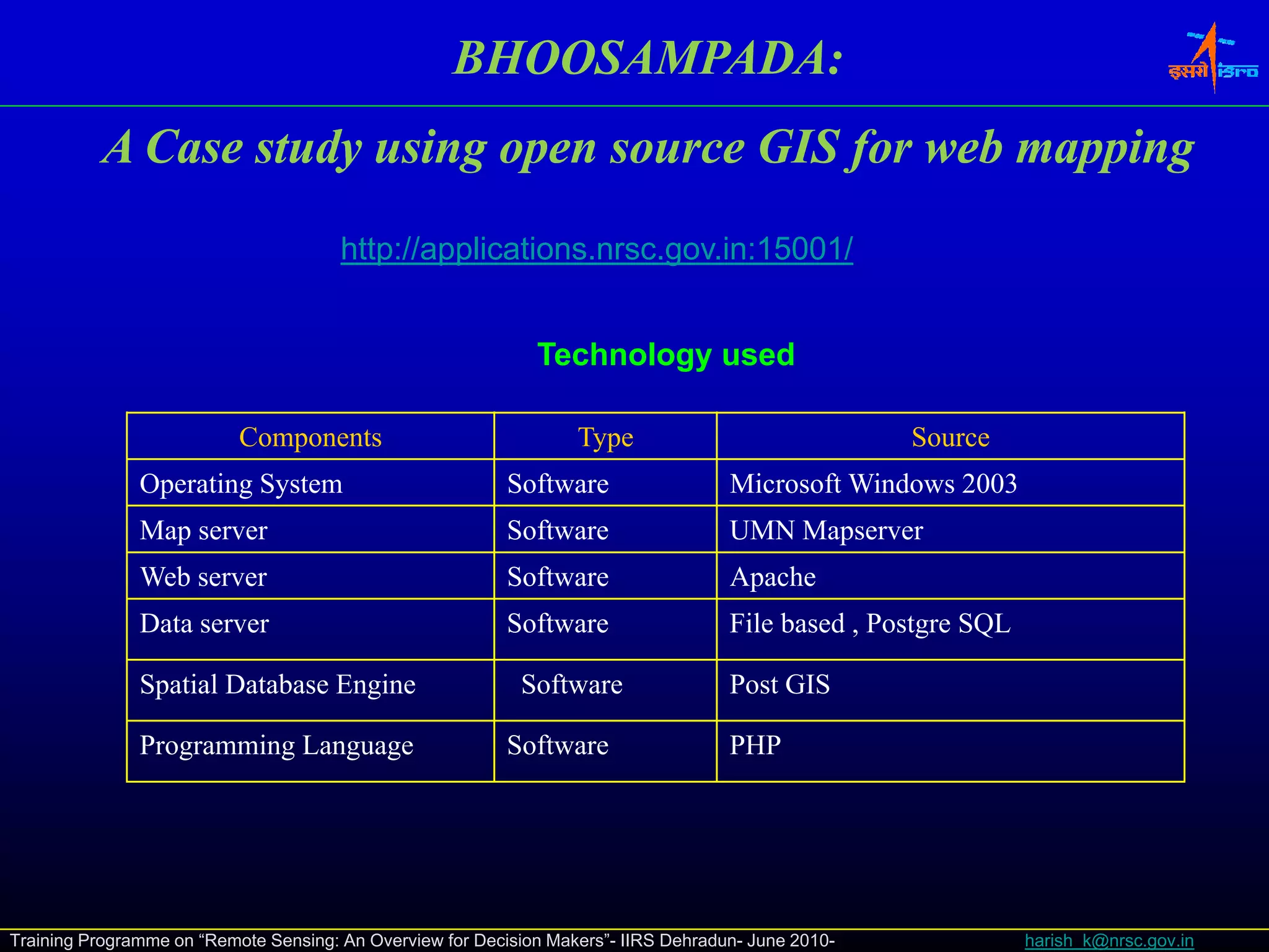 BHOOSAMPADA:
          AC
           Case study using open source GIS f web mapping
                 t d    i                   for b     i
                                       http://applications.nrsc.gov.in:15001/


                                                              Technology used

                           Components                              Type                              Source
               Operating System                            Software                  Microsoft Windows 2003
               Map server
                 p                                         Software                  UMN Mapserver
                                                                                           p
               Web server                                  Software                  Apache
               Data server                                 Software                  File based , Postgre SQL

               Spatial Database E i
               S ti l D t b     Engine                      Software
                                                            S ft                     Post
                                                                                     P t GIS

               Programming Language                        Software                  PHP




Training Programme on “Remote Sensing: An Overview for Decision Makers”- IIRS Dehradun- June 2010-              harish_k@nrsc.gov.in
 