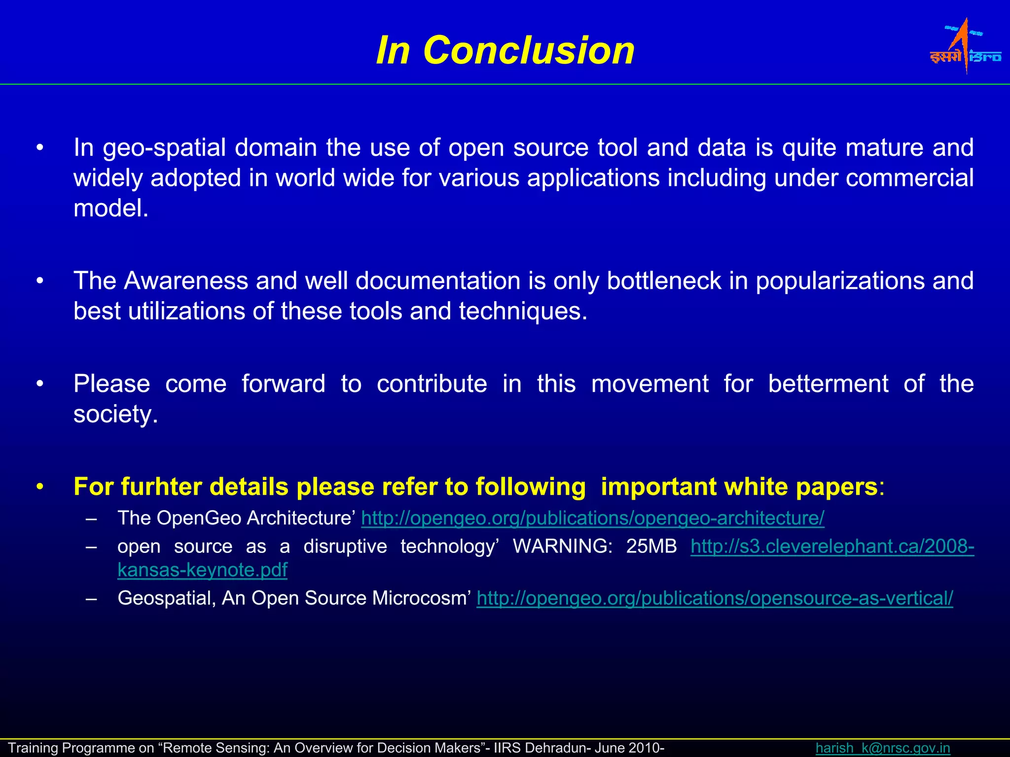 In Conclusion

    •    In geo-spatial domain the use of open source tool and data is quite mature and
            geo-
         widely adopted in world wide for various applications including under commercial
         model.
         model.

    •    The Awareness and well documentation is only bottleneck in popularizations and
         best utilizations of these tools and techniques.
                                              techniques.
                                                    q

    •    Please come forward to contribute in this movement for betterment of the
         society.
         society.

    •    For furhter details please refer to following important white papers:
                                                                       papers:
           –    The OpenGeo Architecture’ http://opengeo.org/publications/opengeo-architecture/
                                           http://opengeo.org/publications/opengeo-
           –    open source as a di disruptive t h l
                                          ti    technology’ WARNING: 25MB htt :// 3.cleverelephant.ca/2008-
                                                          ’ WARNING: 25MB http //s cleverelephant.ca/2008
                                                                                 http://s3 l    l h t /2008-
                kansas-keynote.
                kansas-keynote.pdf
           –    Geospatial, An Open Source Microcosm’ http://opengeo.org/publications/opensource-as-vertical/
                                                        http://opengeo.org/publications/opensource-as-




Training Programme on “Remote Sensing: An Overview for Decision Makers”- IIRS Dehradun- June 2010-   harish_k@nrsc.gov.in
 