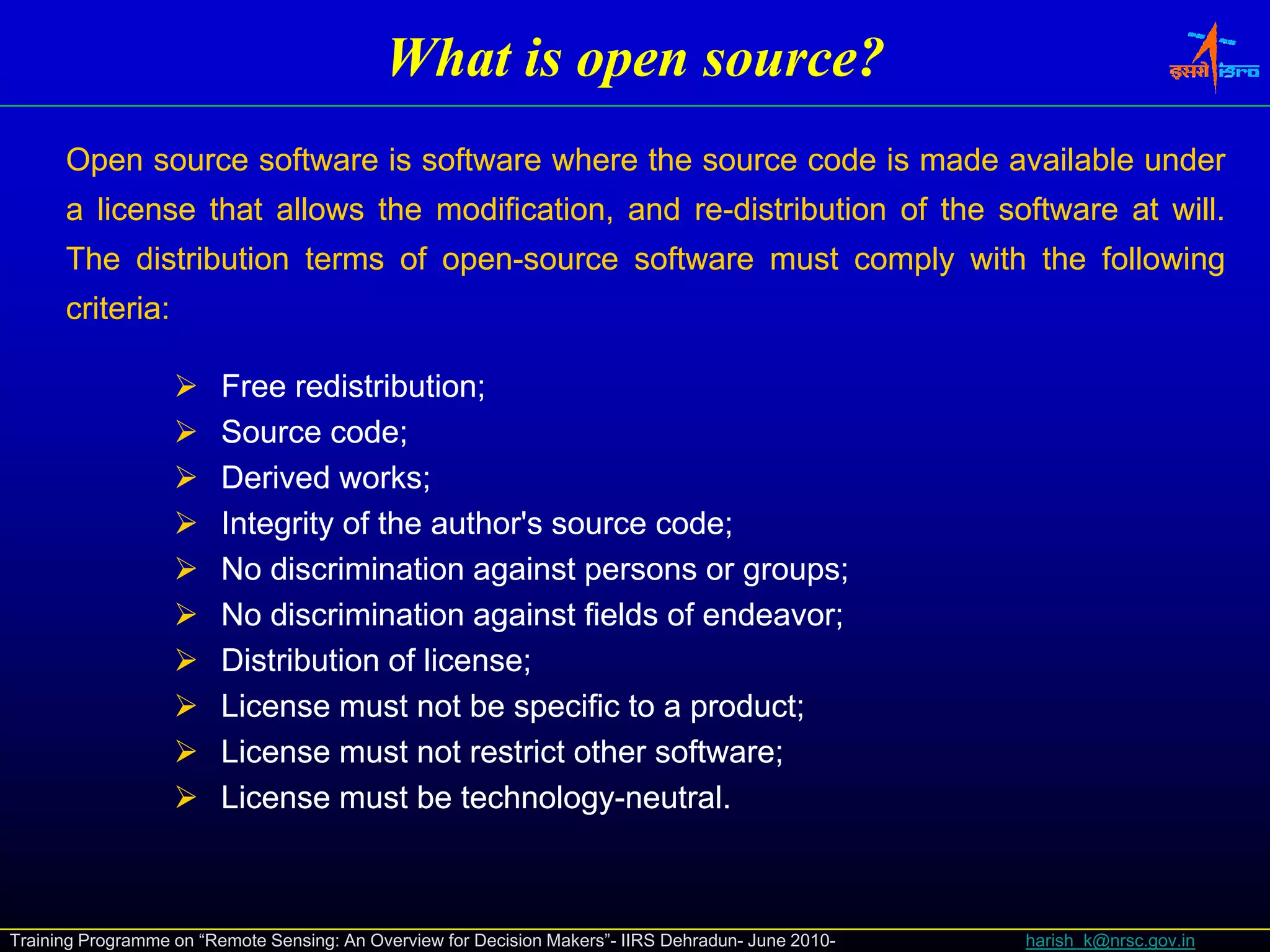 What is open source?
      Open source software is software where the source code is made available under
      a license that allows the modification, and re-distribution of the software at will.
                                                  re-                                will.
      The distribution terms of open-source software must comply with the following
                                open-
                                 p                           py                   g
      criteria:
      criteria:

                         Free redistribution;
                               redistribution;
                         Source code;
                                  code;
                         Derived works;
                                   works;
                         Integrity of the author's source code;
                                                          code;
                         No discrimination against persons or groups;
                                                                groups;
                         No discrimination against fields of endeavor;
                                                              endeavor;
                         Distribution of license;
                                         license;
                         License must not be specific to a product;
                                                            product;
                         License must not restrict other software;
                                                          software;
                         License must be technology-neutral.
                                            technology-neutral.



Training Programme on “Remote Sensing: An Overview for Decision Makers”- IIRS Dehradun- June 2010-   harish_k@nrsc.gov.in
 