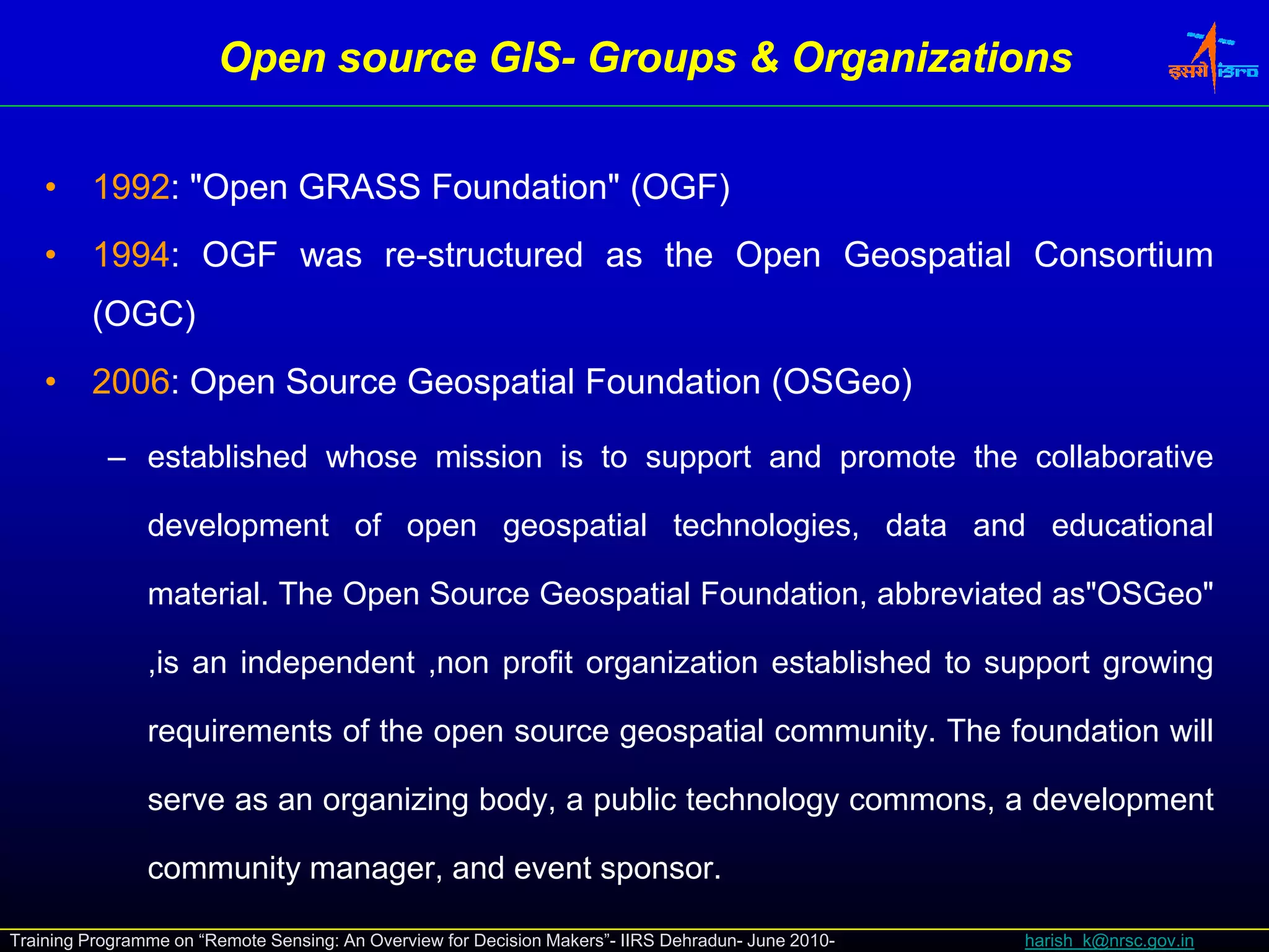 Open source GIS- Groups & Organizations
                                    GIS-


    •    1992: "Open GRASS Foundation" (OGF)
    •    1994: OGF was re-structured as the Open Geospatial Consortium
                                             p       p
         (OGC)
    •    2006: Open Source Geospatial Foundation (OSGeo)

           – established whose mission is to support and promote the collaborative

                development of open geospatial technologies, data and educational

                material. The Open Source Geospatial Foundation, abbreviated as"OSGeo"

                ,is an independent ,non profit organization established to support growing
                                                 g                                 g     g

                requirements of the open source geospatial community. The foundation will

                serve as an organizing body, a public technology commons, a development
                              g      g    y p                 gy                  p

                community manager, and event sponsor.

Training Programme on “Remote Sensing: An Overview for Decision Makers”- IIRS Dehradun- June 2010-   harish_k@nrsc.gov.in
 