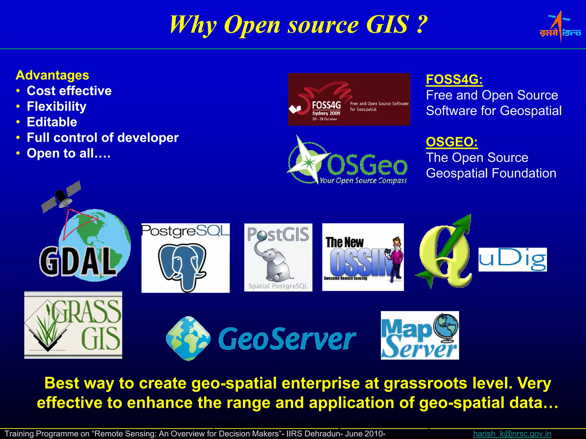 Why Open source GIS ?
  Advantages                                                                                           FOSS4G:
  • Cost effective                                                                                     Free and Open Source
  • Flexibility                                                                                        Software for Geospatial
  • Editable
  • Full control of developer                                                                          OSGEO:
  • Open to all….                                                                                      The Open Source
                                                                                                       Geospatial Foundation




         Best way to create geo-spatial enterprise at grassroots level. Very
        effective to enhance the range and application of geo-spatial data…
                                           All of the products we'll talk about today are both free and open-source
Training Programme on “Remote Sensing: An Overview for Decision Makers”- IIRS Dehradun- June 2010-                harish_k@nrsc.gov.in
 