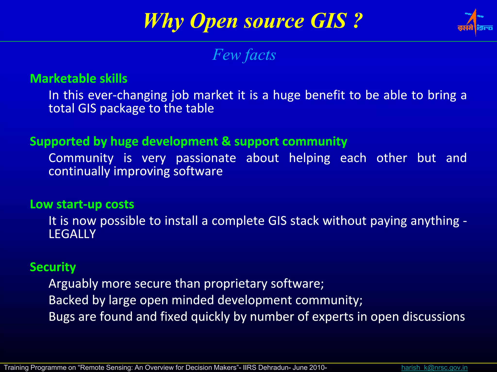 Why Open source GIS ?
                                                               Few facts
       Marketable skills
         In this ever‐changing job market it is a huge benefit to be able to bring a
                 ever‐
         total GIS package to the table

       Supported by huge development & support community
          Community is very passionate about helping each other but and
          continually improving software

       Low start‐up costs
            start‐
          It is now possible to install a complete GIS stack without paying anything ‐
          LEGALLY

       Security
          Arguably more secure than proprietary software;
                                                 software;
          Backed by large open minded development community;
                                                     community;
          Bugs are found and fixed quickly by number of experts in open discussions


Training Programme on “Remote Sensing: An Overview for Decision Makers”- IIRS Dehradun- June 2010-   harish_k@nrsc.gov.in
 