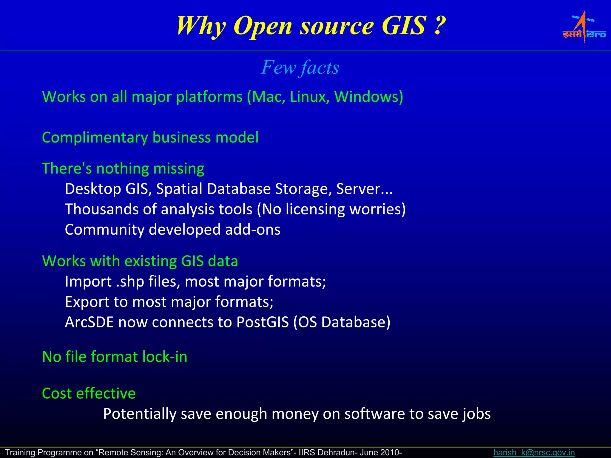 Why Open source GIS ?
                                                               Few facts
         Works on all major platforms (Mac, Linux, Windows)

         Complimentary business model
         There's nothing missing
            Desktop GIS, Spatial Database Storage, Server...
                   p    , p                     g ,
            Thousands of analysis tools (No licensing worries)
            Community developed add‐ons
                                   add‐
         Works with existing GIS data
           Import .shp files, most major formats;
                  .shp
           Export to most major formats;
           ArcSDE now connects to PostGIS (OS Database)

         No file format lock‐in
                        lock‐

         Cost effective
                  Potentially save enough money on software to save jobs

Training Programme on “Remote Sensing: An Overview for Decision Makers”- IIRS Dehradun- June 2010-   harish_k@nrsc.gov.in
 