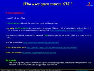 Who uses open source GIS ?

       A few examples…
             examples…
       • ArcGIS 9.2 uses GDAL

       • United Nations‐ One of the most important and known user;
                Nations‐                                     user;

       • In India: BHOOSAMPDA‐ An Information System of ISRO on LULC of India‐ National level data (~1
            India: BHOOSAMPDA‐                                                India‐               (~1
         TB) is shared in public domain with extensive GIS ‐http://applications.nrsc.gov.in:15001/
                                                            http://applications.nrsc.gov.in:15001/

       • Indian Bio‐resource Information Network (IBIN) developed by NRSC‐IIRS, UAS is in open source
                Bio‐                              IBIN)              NRSC‐
         GIS;
         GIS;

       • UCSB Marine Map http://www.marinemap.org/marinemap/
                         http://www.marinemap.

       Many case studies here: http://postgis.refractions.net/documentation/casestudies/
                         here: http://postgis.refractions.

       More case studies: http://wiki.osgeo.org/wiki/Case_Studies
                 studies: http://wiki.osgeo.


       Big projects
         gp j
           like Linux, Apache, Mozilla Firefox and OpenOffice are supported by Fortune 500 companies like
           IBM and Sun and in GIS OSGeo is supported by Autodesk.
                                                          Autodesk.

Training Programme on “Remote Sensing: An Overview for Decision Makers”- IIRS Dehradun- June 2010-   harish_k@nrsc.gov.in
 