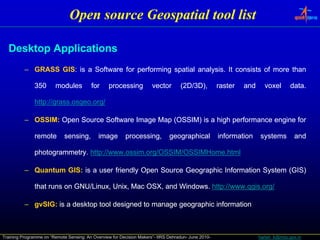 Open source Geospatial tool list

  Desktop Applications
          – GRASS GIS: is a Software for performing spatial analysis. It consists of more than
                  GIS:                                      analysis.

               350      modules          for      processing          vector       (2D/3D),
                                                                                     D/3             raster   and     voxel       data.
                                                                                                                                  data.

               http://grass.osgeo.
               http://grass.osgeo.org/

          – OSSIM: Open Source Software Image Map (OSSIM) is a high performance engine for
            OSSIM:

               remote        sensing,
                             sensing         image       processing,
                                                         processing           geographical           information    systems         and

               photogrammetry. http://www.ossim.org/OSSIM/OSSIMHome.
               photogrammetry. http://www.ossim.org/OSSIM/OSSIMHome.html

          – Quantum GIS: is a user friendly Open Source Geographic Information System (GIS)
                    GIS:

               that runs on GNU/Linux, Unix, Mac OSX, and Windows. http://www.qgis.org/
                                                          Windows. http://www.qgis.

          – gvSIG: is a desktop tool designed to manage geographic information
            gvSIG:



Training Programme on “Remote Sensing: An Overview for Decision Makers”- IIRS Dehradun- June 2010-                  harish_k@nrsc.gov.in
 