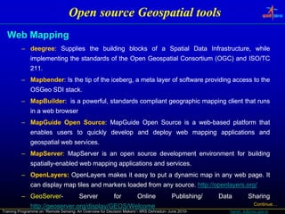 Open source Geospatial tools
  Web Mapping
          – deegree: Supplies the building blocks of a Spatial Data Infrastructure, while
            deegree:
              implementing the standards of the Open Geospatial Consortium (OGC) and ISO/TC
                p        g                       p       p                 (   )
              211.
              211.
          – Mapbender: Is the tip of the iceberg, a meta layer of software providing access to the
            Mapbender:
              OSGeo SDI stack.
                        stack.
          – MapBuilder: is a powerful, standards compliant geographic mapping client that runs
            MapBuilder:
              in a web browser
          – MapGuide Open Source: MapGuide Open Source is a web-based platform that
                          Source:                           web-
              enables users to quickly develop and deploy web mapping applications and
              geospatial web services.
                             services.
          – MapServer: MapServer is an open source development environment for building
            MapServer:
              spatially-
              spatially-enabled web mapping applications and services.
                                                             services.
          – OpenLayers: OpenLayers makes it easy to put a dynamic map in any web page. It
            OpenLayers:                                                          page.
              can di l map til and markers l d d f
                  display  tiles d    k    loaded from any source. htt ://
                                                           source. http //openlayers.org/
                                                                   http://openlayers.org/
                                                                              l
          – GeoServer-
            GeoServer-                  Server             for         Online            Publishing/   Data        Sharing
              http://geoserver.
              http://geoserver.org/display/GEOS/Welcome                                                               Continue…
Training Programme on “Remote Sensing: An Overview for Decision Makers”- IIRS Dehradun- June 2010-        harish_k@nrsc.gov.in
 