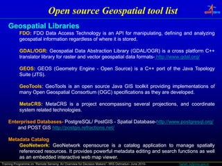 Open source Geospatial tool list
    Geospatial Lib i
    G     ti l Libraries
            FDO:
            FDO: FDO Data Access Technology is an API for manipulating, defining and analyzing
            geospatial information regardless of where it is stored.
                                                             stored.

            GDAL/OGR:
            GDAL/OGR: Geospatial Data Abstraction Library (GDAL/OGR) is a cross platform C++
            translator library for raster and vector geospatial data formats- http://www.gdal.org/
                                                                     formats- http://www.gdal.

            GEOS:
            GEOS: GEOS (Geometry Engine - Open Source) is a C++ port of the Java Topology
                         (     y   g       p         )          p                  p gy
            Suite (JTS).
                  (JTS).

            GeoTools:
            GeoTools: GeoTools is an open source Java GIS toolkit providing implementations of
            many Open Geospatial Consortium (OGC) specifications as they are developed.
               y                            (   )                      y     developed.

            MetaCRS:
            MetaCRS: MetaCRS is a project encompassing several projections, and coordinate
            system related technologies.
                           technologies.

    Enterprised Databases- PostgreSQL/ PostGIS - Spatial Database-http://www.postgresql.org/
                Databases- PostgreSQL/                   Database-http://www.postgresql.org/
        and POST GIS http://postgis.refractions.net/
                      http://postgis.refractions.net/

    Metadata Catalog
        GeoNetwork:
        GeoNetwork: GeoNetwork opensource is a catalog application to manage spatially
        referenced resources. It provides powerful metadata editing and search functions as well
                   resources.
        as an embedded interactive web map viewer.
                                             viewer.
Training Programme on “Remote Sensing: An Overview for Decision Makers”- IIRS Dehradun- June 2010-   harish_k@nrsc.gov.in
 