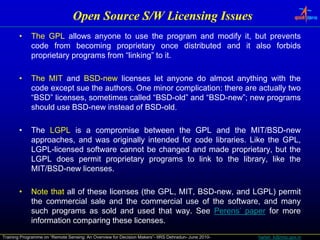 Open Source S/W Licensing Issues
                                             S/W
       •     The
             Th GPL allows anyone t use th program and modify it b t prevents
                         ll            to      the       d   dif it, but       t
             code from becoming proprietary once distributed and it also forbids
             proprietary programs from “linking” to it.

       •     The MIT and BSD-new licenses let anyone do almost anything with the
             code except sue the authors. One minor complication: there are actually two
             “BSD” licenses, sometimes called “BSD-old” and “BSD-new”; new programs
             should use BSD-new instead of BSD-old.

       •     The LGPL is a compromise between the GPL and the MIT/BSD-new
             approaches, and was originally i t d d f code lib i
                     h     d        i i ll intended for d libraries. Lik th GPL
                                                                     Like the GPL,
             LGPL-licensed software cannot be changed and made proprietary, but the
             LGPL does permit proprietary programs to link to the library, like the
             MIT/BSD-new licenses.

       •     Note that all of these licenses (the GPL, MIT, BSD-new, and LGPL) permit
             the commercial sale and the commercial use of the software, and many
             such programs as sold and used that way. See Perens’ paper for more
             information comparing these licenses.
Training Programme on “Remote Sensing: An Overview for Decision Makers”- IIRS Dehradun- June 2010-   harish_k@nrsc.gov.in
 