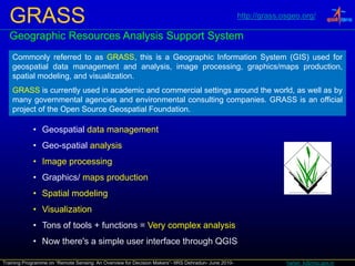 GRASS                                                                                              http://grass.osgeo.org/

  Geographic Resources Analysis Support System
    Commonly referred to as GRASS, this is a Geographic Information System (GIS) used for
    geospatial data management and analysis, image processing, graphics/maps production,
    spatial modeling and visualization
            modeling,    visualization.
    GRASS is currently used in academic and commercial settings around the world, as well as by
    many governmental agencies and environmental consulting companies. GRASS is an official
    project of the Open Source Geospatial Foundation.

            • Geospatial data management
            • Geo-spatial analysis
            • Image processing
            • Graphics/ maps production
            • S i l modeling
              Spatial d li
            • Visualization
            • Tons of tools + functions = Very complex analysis
            • Now there's a simple user interface through QGIS

Training Programme on “Remote Sensing: An Overview for Decision Makers”- IIRS Dehradun- June 2010-                 harish_k@nrsc.gov.in
 