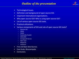 Outline of the presentation

                         •     Technological Issues.
                         •     Definition and background of open source GIS.
                         •     Important International organizations.
                         •     Why open source GIS? Who is using open source GIS?
                         •     List of various open source GIS tools.
                         •     Practical utilizations.
                         •     Various components of GIS and role of open source GIS tools?
                                 –   Quantum GIS
                                 –   GRASS
                                 –   OSSIM
                                 –   PostGreSQL+PostGIS
                                 –   GDAL/OGR
                                 –   Emerging GIS Servers
                                 –   Open Layer
                                 –   MapServer
                                 –   GeoServer
                         •     Free and Open data Sources.
                         •     Case Study‐ Bhoosampada.
                                    Study‐ Bhoosampada.
                         •     Conclusions.


Training Programme on “Remote Sensing: An Overview for Decision Makers”- IIRS Dehradun- June 2010-   harish_k@nrsc.gov.in
 