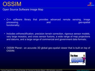 OSSIM
   Open Source Software Image Map


     • C++ software library that provides advanced remote sensing, image
       C      so t a e b a y t at p o des ad a ced e ote se s g,     age
       processing,                      and                    geo-spatial
       functionality;


     • Includes orthorectification, precision terrain correction, rigorous sensor models,
       very large mosaics, and cross sensor fusions, a wide range of map projections
       and datums, and a large range of commercial and government data formats;
                              g      g                      g


     • OSSIM Planet - an accurate 3D global geo-spatial viewer that is built on top of
       OSSIM;




Training Programme on “Remote Sensing: An Overview for Decision Makers”- IIRS Dehradun- June 2010-   harish_k@nrsc.gov.in
 