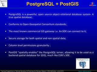 PostgreSQL + PostGIS
      • PostgreSQL is a powerful, open source object‐relational database system‐ A
        true spatial database;

      • Conforms to Open Geospatial Consortium standards;

      • The most kno n commercial GIS gate a i e ArcSDE can connect to it
                 known                gateway i.e.                     it;

      • Secure storage for both spatial and non spatial data;

      • Column level permissions granularity ;

      • PostGIS "
                "spatially enables" the PostgreSQL server, allowing it to be used as a
                                  "
        backend spatial database for (GIS), much like ESRI's SDE .




Training Programme on “Remote Sensing: An Overview for Decision Makers”- IIRS Dehradun- June 2010-   harish_k@nrsc.gov.in
 
