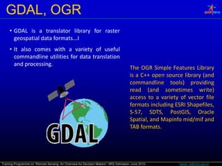 GDAL, OGR
     • GDAL is a translator library for raster
       geospatial data formats...I
     • I also comes with a variety of useful
       It l            ih         i      f     f l
       commandline utilities for data translation
       and processing.
                                                                                       The OGR Simple Features Library
                                                                                       is a C++ open source library (and
                                                                                       commandline tools) providing
                                                                                       read (and sometimes write)
                                                                                       access to a variety of vector file
                                                                                       formats including ESRI Shapefiles,
                                                                                       S‐57, SDTS, PostGIS, Oracle
                                                                                       Spatial,
                                                                                       Spatial and Mapinfo mid/mif and
                                                                                       TAB formats.




Training Programme on “Remote Sensing: An Overview for Decision Makers”- IIRS Dehradun- June 2010-        harish_k@nrsc.gov.in
 