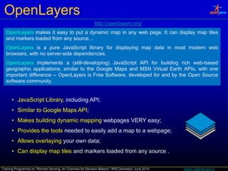 OpenLayers
                                                             http://openlayers.org/
                                                             http://openlayers org/
  OpenLayers makes it easy to put a dynamic map in any web page. It can display map tiles
  and markers loaded from any source…
  OpenLayers is a pure JavaScript library for displaying map data in most modern web
  browsers, with no server-side dependencies.
  OpenLayers implements a (still-developing) JavaScript API for building rich web-based
  geographic applications, similar to the Google Maps and MSN Virtual Earth APIs, with one
  important diff
  i    t t difference -- O
                         OpenLayers i F
                              L        is Free S ft
                                               Software, d
                                                         developed f and b th O
                                                             l   d for d by the Open S
                                                                                     Source
  software community.


      • J
        JavaScript Lib
            S i Library, i l di API
                         including API;
      • Similar to Google Maps API;
      • Makes building dynamic mapping webpages VERY easy;
      • Provides the tools needed to easily add a map to a webpage;
      • Allows overlaying your own data;
      • Can display map tiles and markers loaded from any source .

Training Programme on “Remote Sensing: An Overview for Decision Makers”- IIRS Dehradun- June 2010-   harish_k@nrsc.gov.in
 