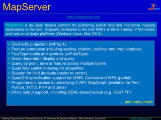 MapServer
                                                             http://mapserver.org/
                                                             http://mapserver org/

    MapServer is an Open Source platform for publishing spatial data and interactive mapping
    applications to the web. Originally developed in the mid-1990’s at the University of Minnesota,
    and runs on all major platforms (Windows Linux Mac OS X)
                                    (Windows, Linux,          X).


      • On-the-fly projection (w/Proj.4)
      • Feature annotation including scaling, rotation, outlines and drop shadows
      • TrueType labels and symbols (w/FreeType)
      • Scale dependent display and query
      • Query by point, area or feature across multiple layers
      • Quad-tree spatial indexing for shapefiles
      • Support for tiled datasets (raster or vector)
      • OpenGIS specification support for WMS, Context and WFS (partial)
      • Programmatic access to underlying C API- MapScript (available for Perl,
        Python, Tk/Tcl, PHP and Java)
      • 24-bit output support, including GDAL-based output (e.g. GeoTIFF)

                                                                                                     … and many more



Training Programme on “Remote Sensing: An Overview for Decision Makers”- IIRS Dehradun- June 2010-       harish_k@nrsc.gov.in
 