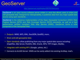 GeoServer
                                            http://geoserver.org/display/GEOS/Welcome
                                            http://geoserver org/display/GEOS/Welcome

    GeoServer is an open source software server written in Java that allows users to share and
    edit geospatial data. Designed for interoperability, it publishes data from any major spatial data
    source using open standards
                        standards…
    GeoServer is the reference implementation of the Open Geospatial Consortium (OGC) Web
    Feature Service (WFS) and Web Coverage Service (WCS) standards, as well as a high
    performance certified compliant Web Map Service (WMS). GeoServer forms a core
    component of the Geospatial Web.



       • Outputs: WMS, WFS, KML, GeoJSON GeoRSS more
                  WMS WFS KML GeoJSON, GeoRSS, more..
       • Share and edit geospatial data
       • Open standards allow publishing from any major spatial data source including:
         shapefiles, SQL Server, PostGIS, DB2, Oracle, WFS, TIFF Images, MySQL;
       • Integrates with existing API's (Google, yahoo, etc.)
       • Connects to ArcGIS Server‐ WMS can be easily added into existing ArcMap .mxd s
                            Server                                                mxd's


Training Programme on “Remote Sensing: An Overview for Decision Makers”- IIRS Dehradun- June 2010-   harish_k@nrsc.gov.in
 