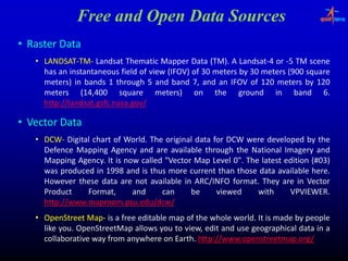 Free and Open Data Sources
• Raster Data
   • LANDSAT‐TM‐ Landsat Thematic Mapper Data (TM). A Landsat‐4 or ‐5 TM scene
     LANDSAT‐TM‐                                    (TM). Landsat‐
     has an instantaneous field of view (IFOV) of 30 meters by 30 meters (900 square
                                        (    )               y                 q
     meters) in bands 1 through 5 and band 7, and an IFOV of 120 meters by 120
     meters (14,400 square meters) on the ground in band 6.
                14,
     http://landsat.gsfc.nasa.
     http://landsat.gsfc.nasa.gov/

• Vector Data
   • DCW‐ Digital chart of World. The original data for DCW were developed by the
     DCW‐                  World.
     Defence Mapping Agency and are available through the National Imagery and
     Mapping Agency. It is now called "Vector Map Level 0". The latest edition (#03)
              Agency.                                                          (#03)
     was produced in 1998 and is thus more current than those data available here.
                                                                               here.
     However these data are not available in ARC/INFO format. They are in Vector
                                                         format.
     Product    Format,      and     can     be      viewed     with    VPVIEWER.
                                                                        VPVIEWER.
     http://www.maproom.psu.
     http://www.maproom.psu.edu/dcw/
   • OpenStreet Map‐ is a free editable map of the whole world. It is made by people
                 Map‐                                    world.
     like you. OpenStreetMap allows you to view, edit and use geographical data in a
          you.
     collaborative way from anywhere on Earth. http://www.openstreetmap.org/
                                         Earth. http://www.openstreetmap.
 