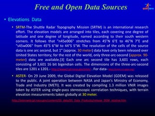 Free and Open Data Sources
• Elevations Data
   • SRTM‐The Shuttle Radar Topography Mission (SRTM) is an international research
     SRTM‐
     effort.
     effort. The elevation models are arranged into tiles, each covering one degree of
                                                  g                ,                  g               g
     latitude and one degree of longitude, named according to their south western
     corners.
     corners. It follows that "n45e006" stretches from 45°N 6°E to 46°N 7°E and
                                  "n45e006"                           45°                  46°
     "s45w006"
     "s45w006" from 45°S 6°W to 44°S 5°W. The resolution of the cells of the source
                        45°            44°
     data is
     d t i one arc second, b t 1" (
                            d but (approx. 30 meter) d t h
                                      (approx. meter) data have only b
                                                          t                    l been released over
                                                                                                 l     d
     United States territory; for the rest of the world, only three‐arc‐second (approx. 90‐
                    territory;                                       three‐arc‐                  approx. 90‐
     meter) data are available.[3] Each one arc second tile has 3,601 rows, each
     meter)              available.
     consisting of 3,601 16 bit bigendian cells. The dimensions of the three‐arc‐second
                                               cells.                                three‐arc‐
     tiles are 1201 x 1201.‐ http://www2.jpl.nasa..gov/srtm/ . For data‐ http://srtm.csi..cgiar..org/
                      1201. http://www2 jpl.nasa                   data‐ http://srtm.csi cgiar
   • ASTER‐ On 29 June 2009, the Global Digital Elevation Model (GDEM) was released
     ASTER‐              2009,
     to the public. A joint operation between NASA and Japan's Ministry of Economy,
             public.
     Trade and Industry (METI). It was created by compiling 1.3 million VNIR images
                          (METI).
     taken by ASTER using single‐pass stereoscopic correlation techniques, with terrain
                            single‐
     elevation measurements taken globally at 30 meter.
                                                 meter.
   http://asterweb.jpl.nasa.gov/content/03_data/01_Data_Products/release_DEM_relative.htm
   h //          bj l          /       /03 d /01           d    / l            l i h
 