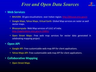 Free and Open Data Sources
• Web Services
   • BHUVAN‐ 3D geo‐visualizations over Indian region. http://bhuvan.nrsc.gov.in
     BHUVAN‐    geo‐                           region.
   • G
     Google M
          l Maps, Y h M
                  Yahoo Maps, Vi t l E th‐ Gl b l M services on raster as well
                              Virtual Earth Global Map
                                      Earth‐            i          t        ll
     vector maps.
   • Bhoosampada‐ Web Map services of LULC of India.
     Bhoosampada‐
     http://applications.nrsc.gov.in:15001
     http://applications.nrsc.gov.in:15001/
     htt //    li ti              i 15001/
   • Open Street Maps‐ Free web map services for vector data generated in
                   Maps‐
     celebrating mapping project.
                         project.

• Open API
   • Google API‐ Free customizable web map API for client applications.
            API‐
   • Yahoo Maps API‐ Free customizable web map API for client applications.
                API‐

• Collaborative Mapping
   • Open Street Maps
 