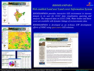 BHOOSAMPADA
                                                  Web enabled Land use/ Land cover Information System
                                                                                     f          y
                                                   BHOOSAMPADA provides interactive GIS environment in internet
                                                   domain to its user for LULC data visualization, querying and
                                                   analysis.
                                                   analysis. The temporal data on LULC-250K, Water bodies and Snow
                                                                                  LULC-250K,
                                                   cover are available with d
                                                                 l bl     h dynamic l k
                                                                                    linkage of socioeconomic d .
                                                                                             f               data.
                                                                                                             data
                                                   BHOOSAMPADA is developed as an in-house S/W development
                                                                                           in-
                                                   efforts of NRSC using open source GIS solutions.
                                                                                         solutions.




Training Programme on “Remote Sensing: An Overview for Decision Makers”- IIRS Dehradun- June 2010-   harish_k@nrsc.gov.in
 