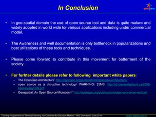 In Conclusion

    •    In geo-spatial domain the use of open source tool and data is quite mature and
            geo-
         widely adopted in world wide for various applications including under commercial
         model.
         model.

    •    The Awareness and well documentation is only bottleneck in popularizations and
         best utilizations of these tools and techniques.
                                              techniques.
                                                    q

    •    Please come forward to contribute in this movement for betterment of the
         society.
         society.

    •    For furhter details please refer to following important white papers:
                                                                       papers:
           –    The OpenGeo Architecture’ http://opengeo.org/publications/opengeo-architecture/
                                           http://opengeo.org/publications/opengeo-
           –    open source as a di disruptive t h l
                                          ti    technology’ WARNING: 25MB htt :// 3.cleverelephant.ca/2008-
                                                          ’ WARNING: 25MB http //s cleverelephant.ca/2008
                                                                                 http://s3 l    l h t /2008-
                kansas-keynote.
                kansas-keynote.pdf
           –    Geospatial, An Open Source Microcosm’ http://opengeo.org/publications/opensource-as-vertical/
                                                        http://opengeo.org/publications/opensource-as-




Training Programme on “Remote Sensing: An Overview for Decision Makers”- IIRS Dehradun- June 2010-   harish_k@nrsc.gov.in
 