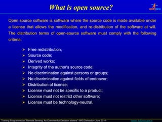 What is open source?
      Open source software is software where the source code is made available under
      a license that allows the modification, and re-distribution of the software at will.
                                                  re-                                will.
      The distribution terms of open-source software must comply with the following
                                open-
                                 p                           py                   g
      criteria:
      criteria:

                         Free redistribution;
                               redistribution;
                         Source code;
                                  code;
                         Derived works;
                                   works;
                         Integrity of the author's source code;
                                                          code;
                         No discrimination against persons or groups;
                                                                groups;
                         No discrimination against fields of endeavor;
                                                              endeavor;
                         Distribution of license;
                                         license;
                         License must not be specific to a product;
                                                            product;
                         License must not restrict other software;
                                                          software;
                         License must be technology-neutral.
                                            technology-neutral.



Training Programme on “Remote Sensing: An Overview for Decision Makers”- IIRS Dehradun- June 2010-   harish_k@nrsc.gov.in
 