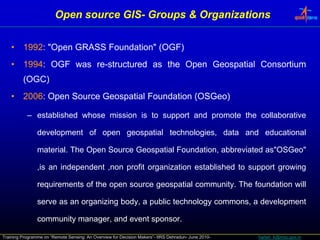 Open source GIS- Groups & Organizations
                                    GIS-


    •    1992: "Open GRASS Foundation" (OGF)
    •    1994: OGF was re-structured as the Open Geospatial Consortium
                                             p       p
         (OGC)
    •    2006: Open Source Geospatial Foundation (OSGeo)

           – established whose mission is to support and promote the collaborative

                development of open geospatial technologies, data and educational

                material. The Open Source Geospatial Foundation, abbreviated as"OSGeo"

                ,is an independent ,non profit organization established to support growing
                                                 g                                 g     g

                requirements of the open source geospatial community. The foundation will

                serve as an organizing body, a public technology commons, a development
                              g      g    y p                 gy                  p

                community manager, and event sponsor.

Training Programme on “Remote Sensing: An Overview for Decision Makers”- IIRS Dehradun- June 2010-   harish_k@nrsc.gov.in
 