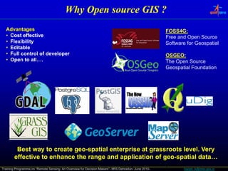 Why Open source GIS ?
  Advantages                                                                                           FOSS4G:
  • Cost effective                                                                                     Free and Open Source
  • Flexibility                                                                                        Software for Geospatial
  • Editable
  • Full control of developer                                                                          OSGEO:
  • Open to all….                                                                                      The Open Source
                                                                                                       Geospatial Foundation




         Best way to create geo-spatial enterprise at grassroots level. Very
        effective to enhance the range and application of geo-spatial data…
                                           All of the products we'll talk about today are both free and open-source
Training Programme on “Remote Sensing: An Overview for Decision Makers”- IIRS Dehradun- June 2010-                harish_k@nrsc.gov.in
 