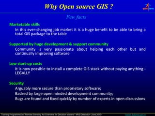 Why Open source GIS ?
                                                               Few facts
       Marketable skills
         In this ever‐changing job market it is a huge benefit to be able to bring a
                 ever‐
         total GIS package to the table

       Supported by huge development & support community
          Community is very passionate about helping each other but and
          continually improving software

       Low start‐up costs
            start‐
          It is now possible to install a complete GIS stack without paying anything ‐
          LEGALLY

       Security
          Arguably more secure than proprietary software;
                                                 software;
          Backed by large open minded development community;
                                                     community;
          Bugs are found and fixed quickly by number of experts in open discussions


Training Programme on “Remote Sensing: An Overview for Decision Makers”- IIRS Dehradun- June 2010-   harish_k@nrsc.gov.in
 