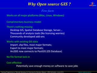 Why Open source GIS ?
                                                               Few facts
         Works on all major platforms (Mac, Linux, Windows)

         Complimentary business model
         There's nothing missing
            Desktop GIS, Spatial Database Storage, Server...
                   p    , p                     g ,
            Thousands of analysis tools (No licensing worries)
            Community developed add‐ons
                                   add‐
         Works with existing GIS data
           Import .shp files, most major formats;
                  .shp
           Export to most major formats;
           ArcSDE now connects to PostGIS (OS Database)

         No file format lock‐in
                        lock‐

         Cost effective
                  Potentially save enough money on software to save jobs

Training Programme on “Remote Sensing: An Overview for Decision Makers”- IIRS Dehradun- June 2010-   harish_k@nrsc.gov.in
 