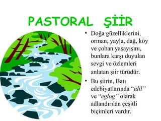 PASTORAL ŞİİR
• Doğa güzelliklerini,
orman, yayla, dağ, köy
ve çoban yaşayışını,
bunlara karşı duyulan
sevgi ve özlemleri
anlatan şiir türüdür.
• Bu şiirin, Batı
edebiyatlarında “idil”
ve “eglog” olarak
adlandırılan çeşitli
biçimleri vardır.
 