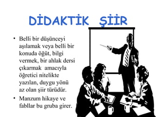 DİDAKTİK ŞİİR
• Belli bir düşünceyi
aşılamak veya belli bir
konuda öğüt, bilgi
vermek, bir ahlak dersi
çıkarmak amacıyla
öğretici nitelikte
yazılan, duygu yönü
az olan şiir türüdür.
• Manzum hikaye ve
fabllar bu gruba girer.
 