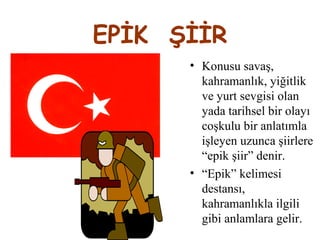 EPİK ŞİİR
• Konusu savaş,
kahramanlık, yiğitlik
ve yurt sevgisi olan
yada tarihsel bir olayı
coşkulu bir anlatımla
işleyen uzunca şiirlere
“epik şiir” denir.
• “Epik” kelimesi
destansı,
kahramanlıkla ilgili
gibi anlamlara gelir.
 