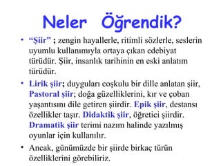 Neler Öğrendik?
• “Şiir” ; zengin hayallerle, ritimli sözlerle, seslerin
uyumlu kullanımıyla ortaya çıkan edebiyat
türüdür. Şiir, insanlık tarihinin en eski anlatım
türüdür.
• Lirik şiir; duyguları coşkulu bir dille anlatan şiir,
Pastoral şiir; doğa güzelliklerini, kır ve çoban
yaşantısını dile getiren şiirdir. Epik şiir, destansı
özellikler taşır. Didaktik şiir, öğretici şiirdir.
Dramatik şiir terimi nazım halinde yazılmış
oyunlar için kullanılır.
• Ancak, günümüzde bir şiirde birkaç türün
özelliklerini görebiliriz.
 